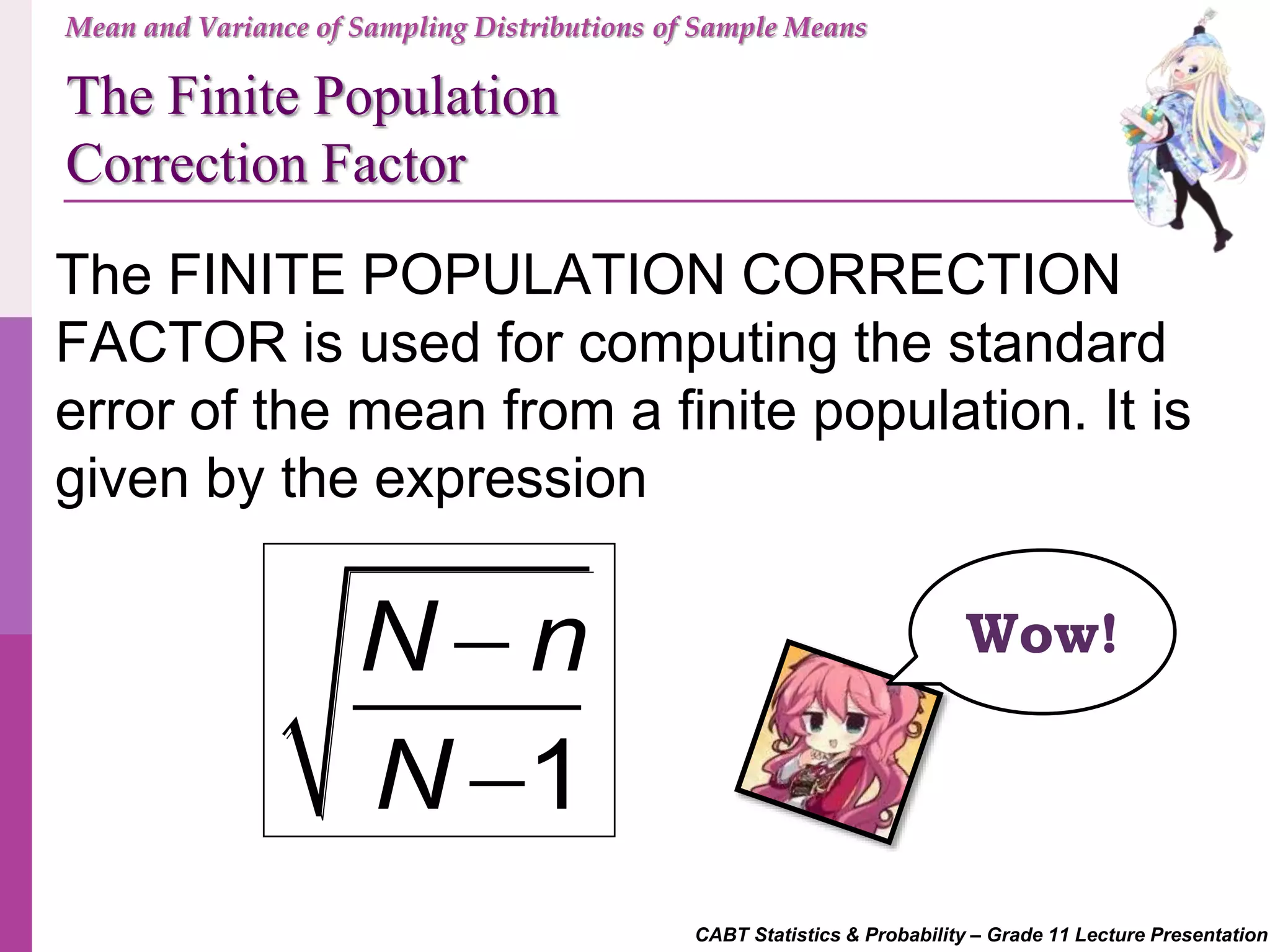 CABT Statistics & Probability – Grade 11 Lecture Presentation
Mean and Variance of Sampling Distributions of Sample Means
The Finite Population
Correction Factor
1
N n
N


The FINITE POPULATION CORRECTION
FACTOR is used for computing the standard
error of the mean from a finite population. It is
given by the expression
Wow!
 