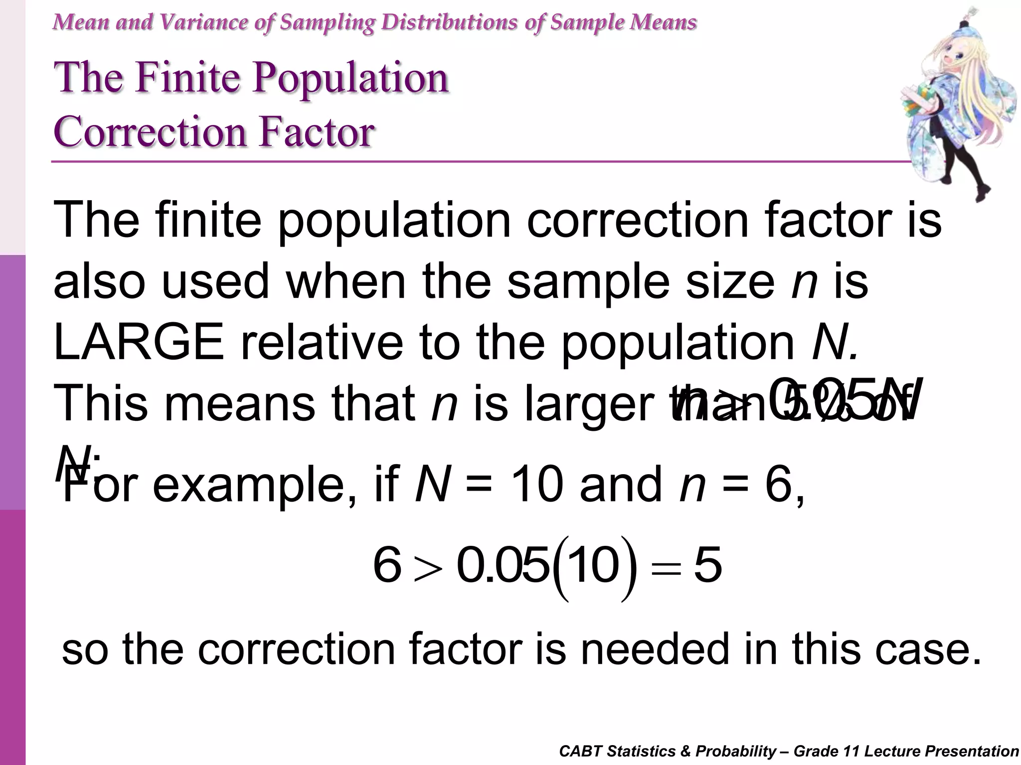 CABT Statistics & Probability – Grade 11 Lecture Presentation
Mean and Variance of Sampling Distributions of Sample Means
The Finite Population
Correction Factor
The finite population correction factor is
also used when the sample size n is
LARGE relative to the population N.
This means that n is larger than 5% of
N:
0.05n N
For example, if N = 10 and n = 6,
 6 0.05 10 5 
so the correction factor is needed in this case.
 