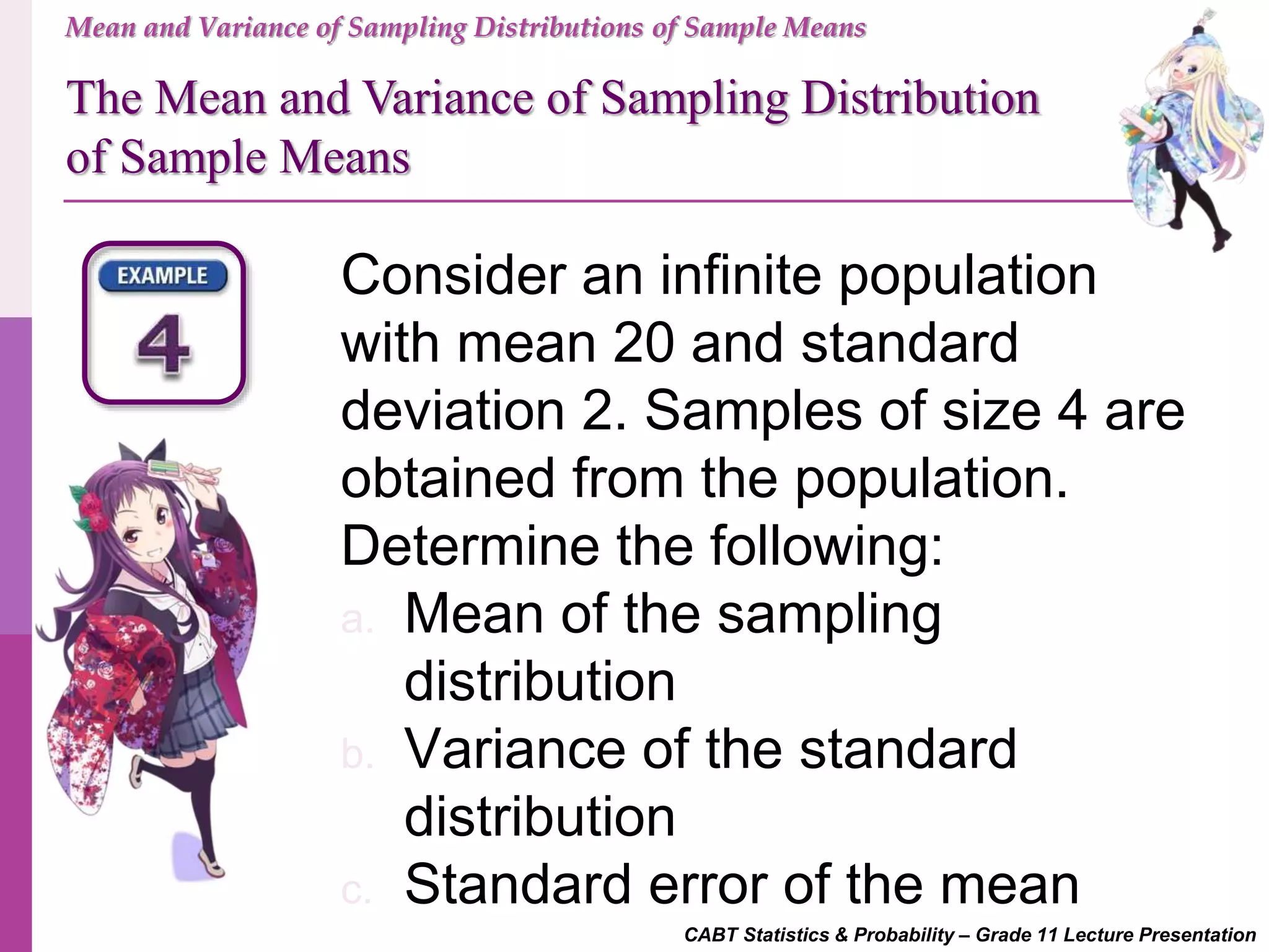 CABT Statistics & Probability – Grade 11 Lecture Presentation
Consider an infinite population
with mean 20 and standard
deviation 2. Samples of size 4 are
obtained from the population.
Determine the following:
a. Mean of the sampling
distribution
b. Variance of the standard
distribution
c. Standard error of the mean
Mean and Variance of Sampling Distributions of Sample Means
The Mean and Variance of Sampling Distribution
of Sample Means
 