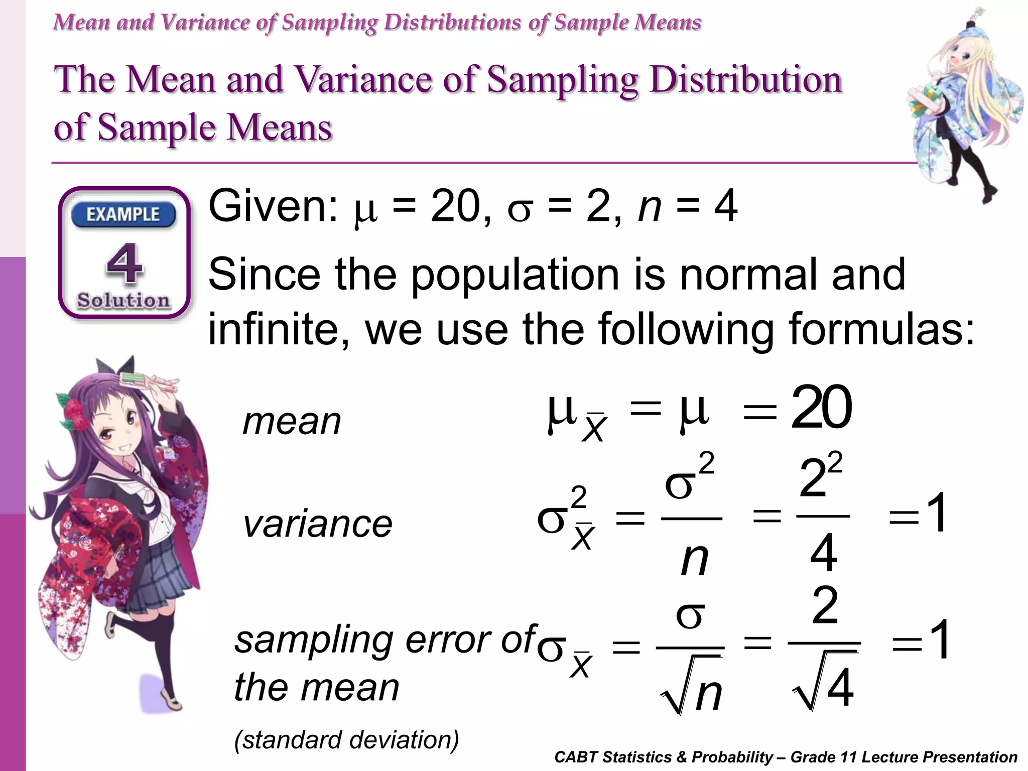 Mean and Variance of Sampling Distributions of Sample Means
The Mean and Variance of Sampling Distribution
of Sample Means
CABT Statistics & Probability – Grade 11 Lecture Presentation
Given:  = 20,  = 2, n = 4
Since the population is normal and
infinite, we use the following formulas:
mean
sampling error of
the mean
(standard deviation)
variance
X
  
2
2
X
n

 
X
n

 
20
2
2
4
 1
2
4
 1
 