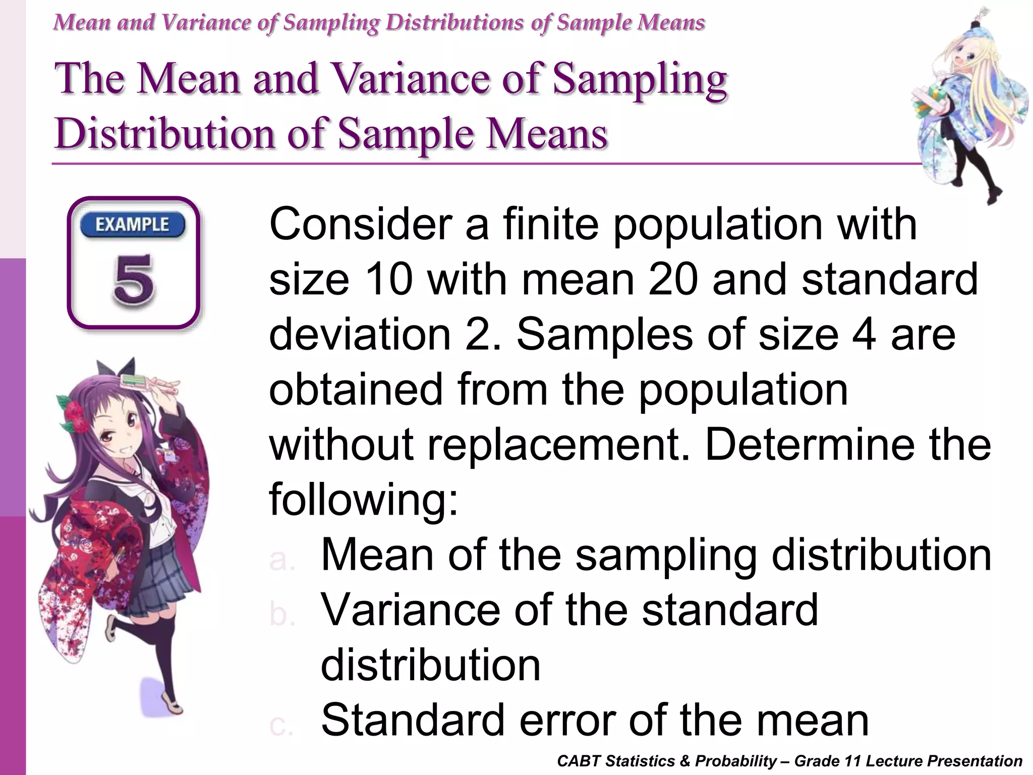 CABT Statistics & Probability – Grade 11 Lecture Presentation
Mean and Variance of Sampling Distributions of Sample Means
The Mean and Variance of Sampling
Distribution of Sample Means
Consider a finite population with
size 10 with mean 20 and standard
deviation 2. Samples of size 4 are
obtained from the population
without replacement. Determine the
following:
a. Mean of the sampling distribution
b. Variance of the standard
distribution
c. Standard error of the mean
 