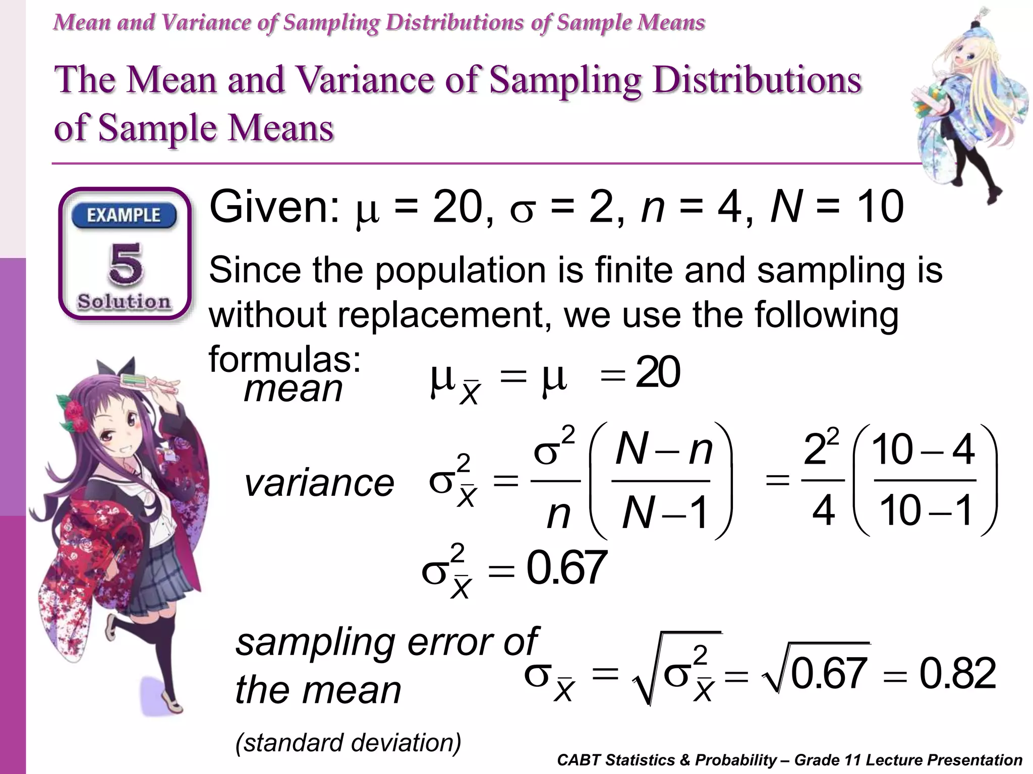 Mean and Variance of Sampling Distributions of Sample Means
The Mean and Variance of Sampling Distributions
of Sample Means
CABT Statistics & Probability – Grade 11 Lecture Presentation
Given:  = 20,  = 2, n = 4, N = 10
Since the population is finite and sampling is
without replacement, we use the following
formulas:
mean
sampling error of
the mean
(standard deviation)
variance
X
  
2
2
1X
N n
n N
   
    
2
X X
  
20
2
2 10 4
4 10 1
  
   
2
0.67X
 
0.67 0.82 
 