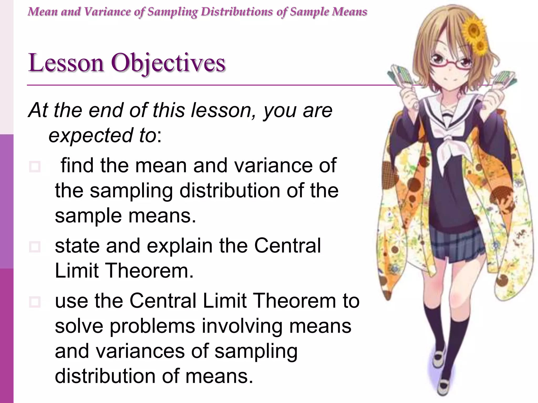 At the end of this lesson, you are
expected to:
 find the mean and variance of
the sampling distribution of the
sample means.
 state and explain the Central
Limit Theorem.
 use the Central Limit Theorem to
solve problems involving means
and variances of sampling
distribution of means.
Lesson Objectives
Mean and Variance of Sampling Distributions of Sample Means
 