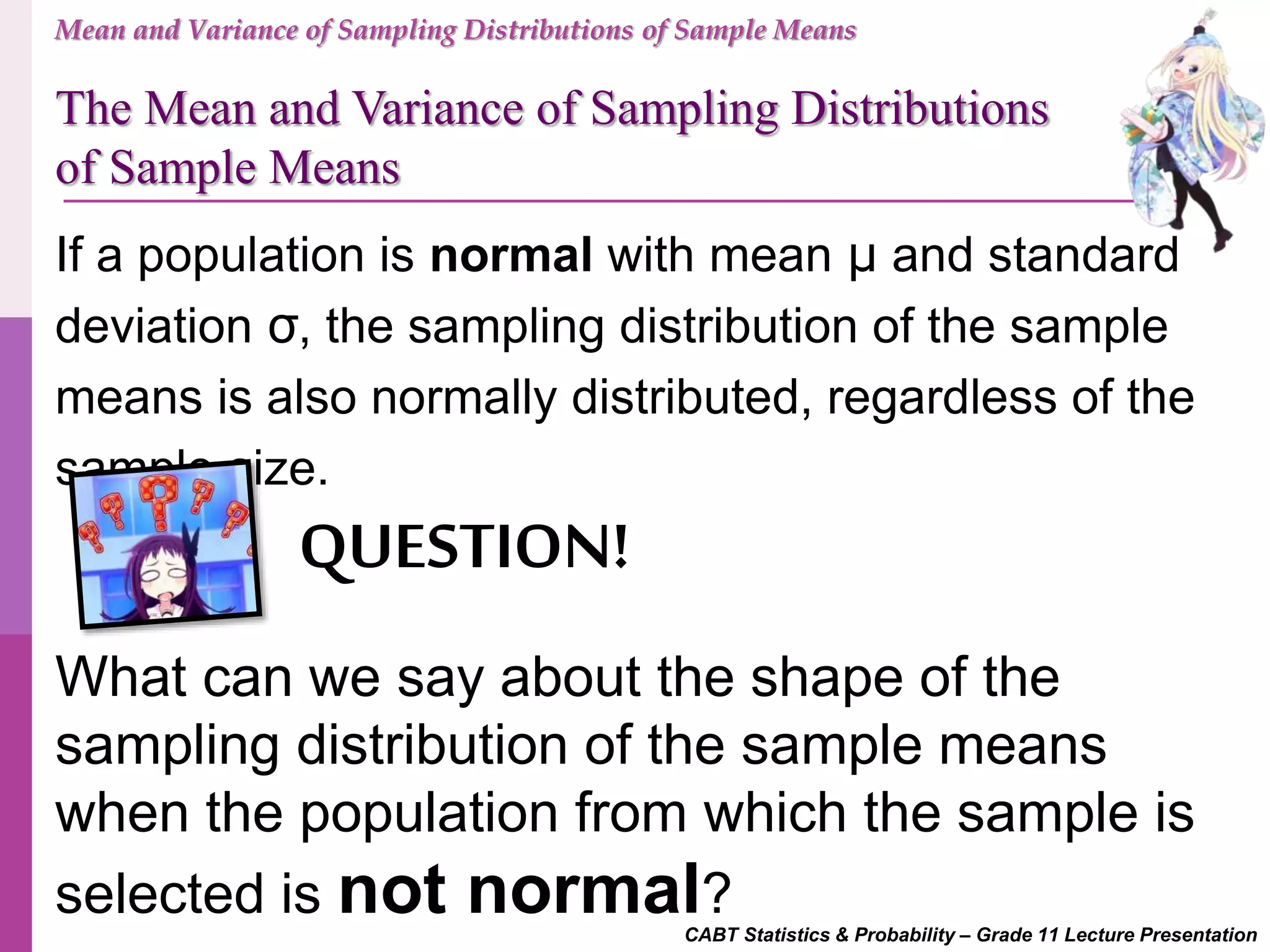 CABT Statistics & Probability – Grade 11 Lecture Presentation
If a population is normal with mean μ and standard
deviation σ, the sampling distribution of the sample
means is also normally distributed, regardless of the
sample size.
What can we say about the shape of the
sampling distribution of the sample means
when the population from which the sample is
selected is not normal?
QUESTION!
Mean and Variance of Sampling Distributions of Sample Means
The Mean and Variance of Sampling Distributions
of Sample Means
 