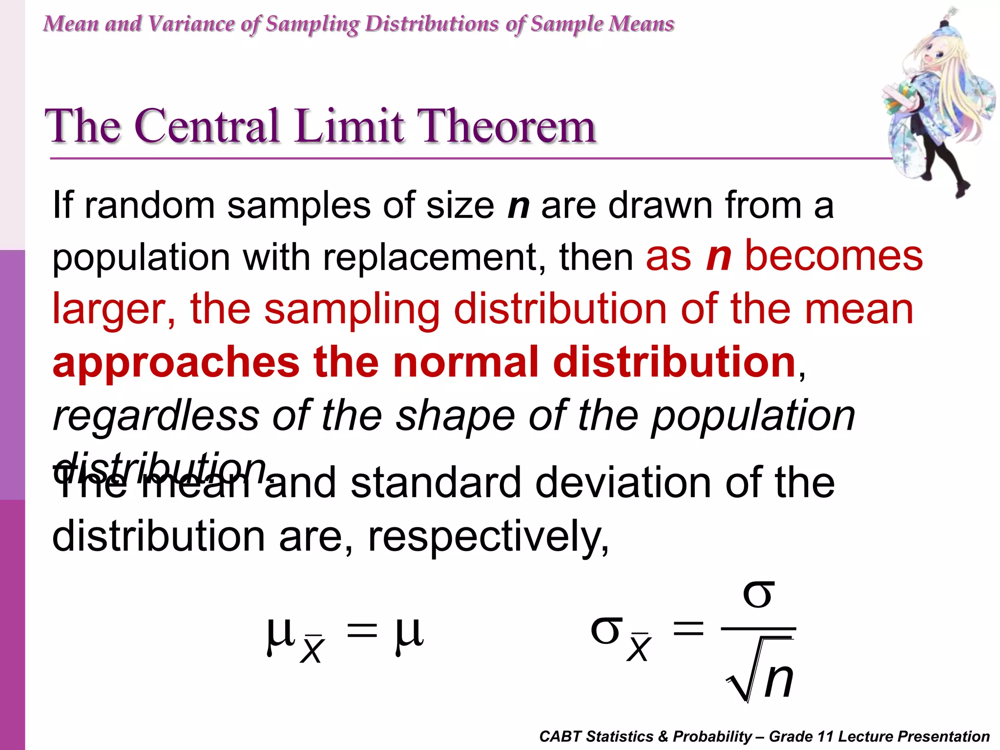 CABT Statistics & Probability – Grade 11 Lecture Presentation
X
   X
n

 
The mean and standard deviation of the
distribution are, respectively,
If random samples of size n are drawn from a
population with replacement, then as n becomes
larger, the sampling distribution of the mean
approaches the normal distribution,
regardless of the shape of the population
distribution.
Mean and Variance of Sampling Distributions of Sample Means
The Central Limit Theorem
 