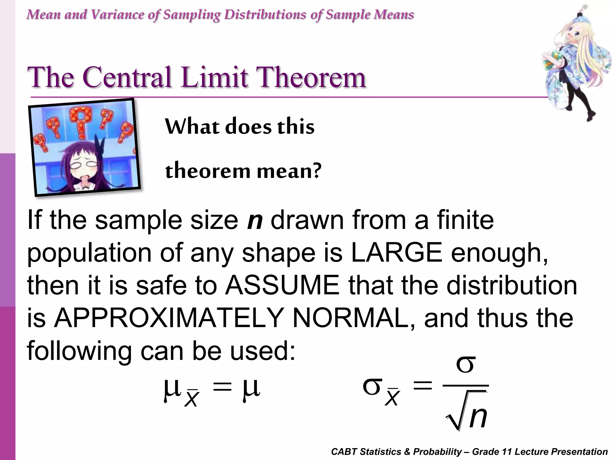 CABT Statistics & Probability – Grade 11 Lecture Presentation
What does this
theorem mean?
If the sample size n drawn from a finite
population of any shape is LARGE enough,
then it is safe to ASSUME that the distribution
is APPROXIMATELY NORMAL, and thus the
following can be used:
X
   X
n

 
Mean and Variance of Sampling Distributions of Sample Means
The Central Limit Theorem
 