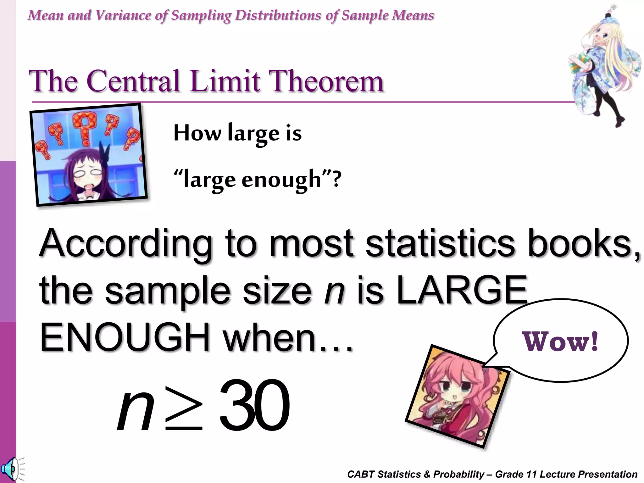 CABT Statistics & Probability – Grade 11 Lecture Presentation
How largeis
“largeenough”?
According to most statistics books,
the sample size n is LARGE
ENOUGH when…
 30n
Wow!
Mean and Variance of Sampling Distributions of Sample Means
The Central Limit Theorem
 