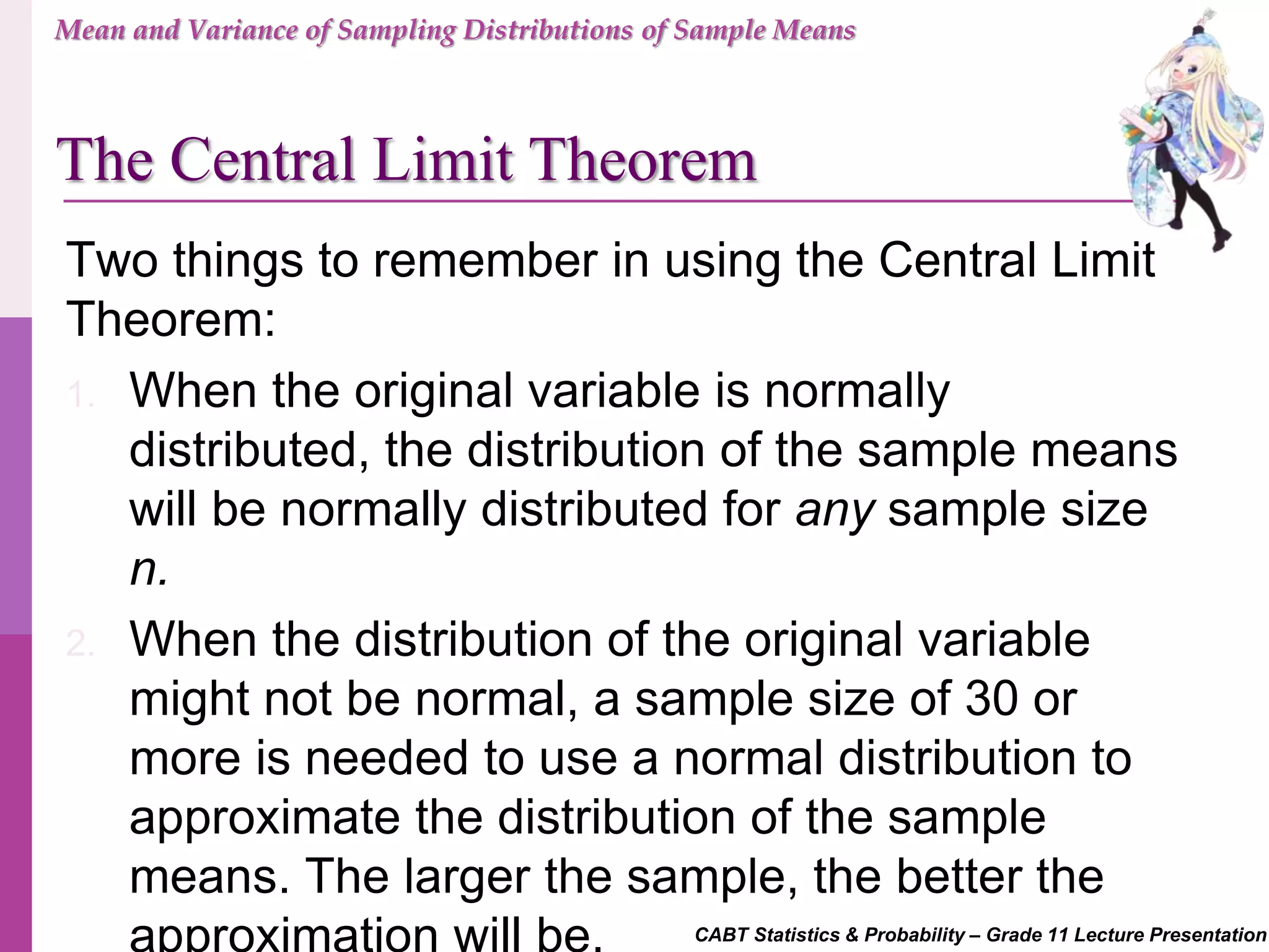 CABT Statistics & Probability – Grade 11 Lecture Presentation
Two things to remember in using the Central Limit
Theorem:
1. When the original variable is normally
distributed, the distribution of the sample means
will be normally distributed for any sample size
n.
2. When the distribution of the original variable
might not be normal, a sample size of 30 or
more is needed to use a normal distribution to
approximate the distribution of the sample
means. The larger the sample, the better the
approximation will be.
Mean and Variance of Sampling Distributions of Sample Means
The Central Limit Theorem
 