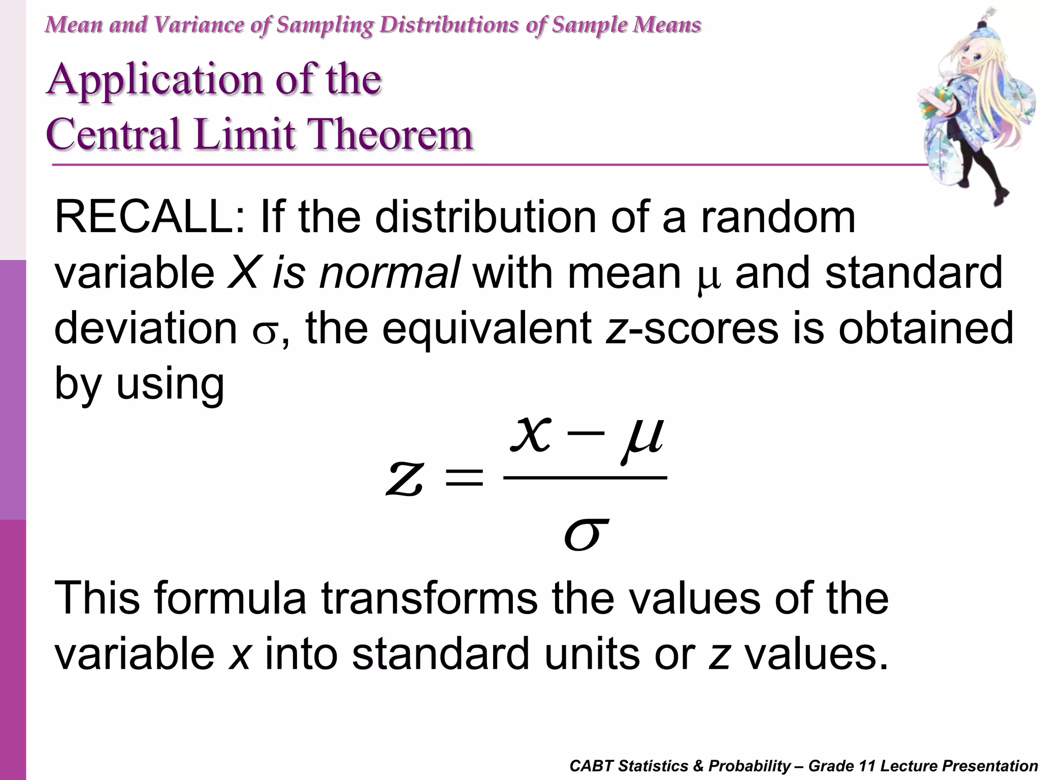 CABT Statistics & Probability – Grade 11 Lecture Presentation
RECALL: If the distribution of a random
variable X is normal with mean  and standard
deviation , the equivalent z-scores is obtained
by using
x
z




This formula transforms the values of the
variable x into standard units or z values.
Mean and Variance of Sampling Distributions of Sample Means
Application of the
Central Limit Theorem
 