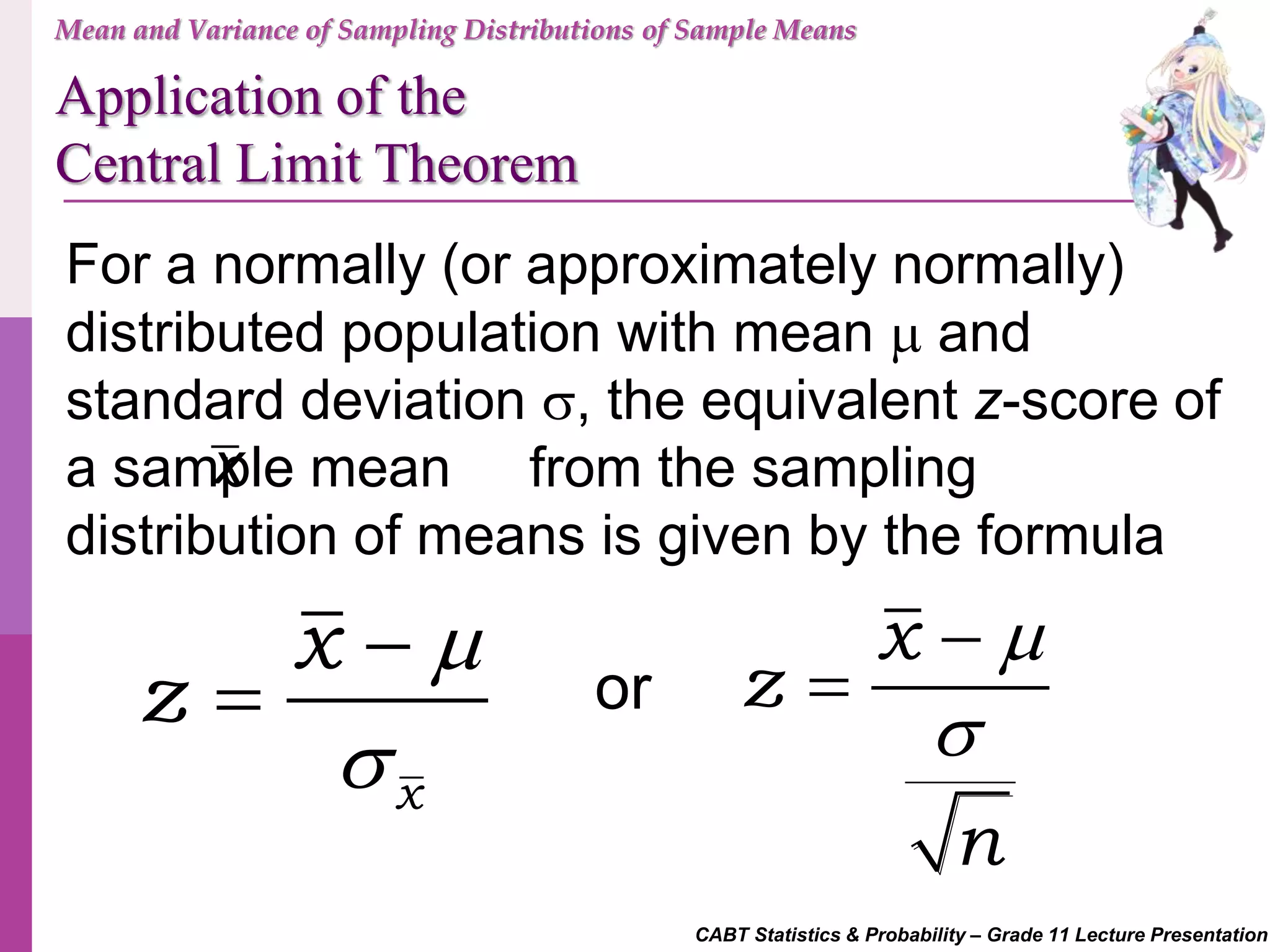 CABT Statistics & Probability – Grade 11 Lecture Presentation
For a normally (or approximately normally)
distributed population with mean  and
standard deviation , the equivalent z-score of
a sample mean from the sampling
distribution of means is given by the formula
x


x
x
z




x
z
n


or
Mean and Variance of Sampling Distributions of Sample Means
Application of the
Central Limit Theorem
 