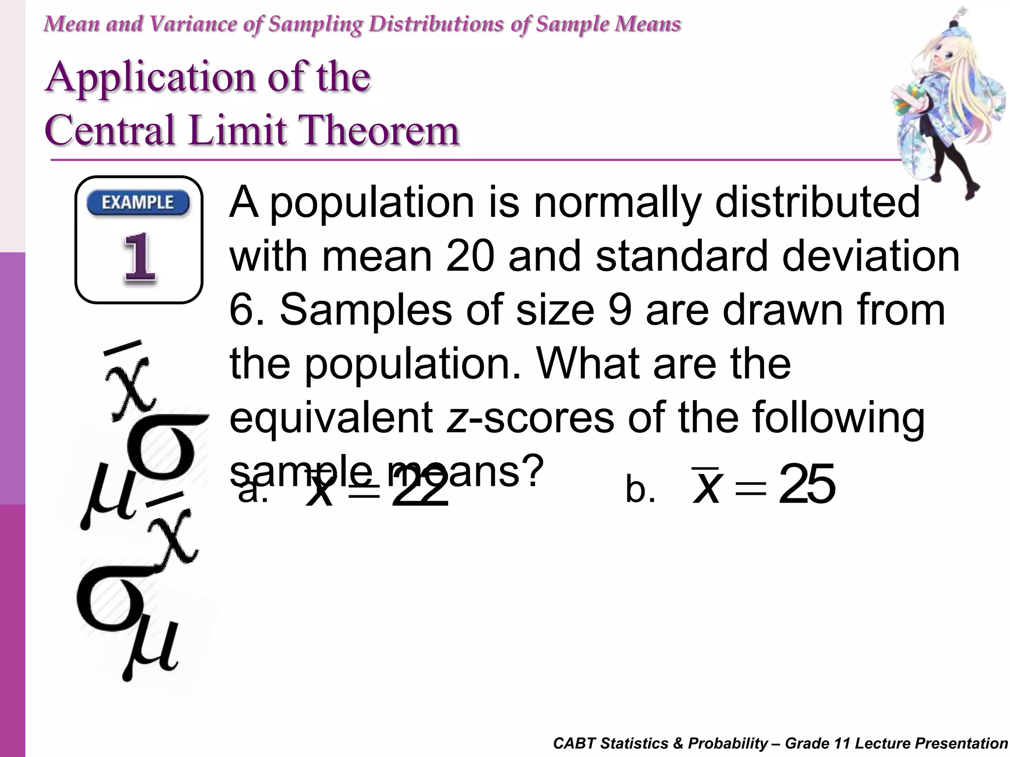 CABT Statistics & Probability – Grade 11 Lecture Presentation
A population is normally distributed
with mean 20 and standard deviation
6. Samples of size 9 are drawn from
the population. What are the
equivalent z-scores of the following
sample means?a. b.22x  25x 
Mean and Variance of Sampling Distributions of Sample Means
Application of the
Central Limit Theorem
 