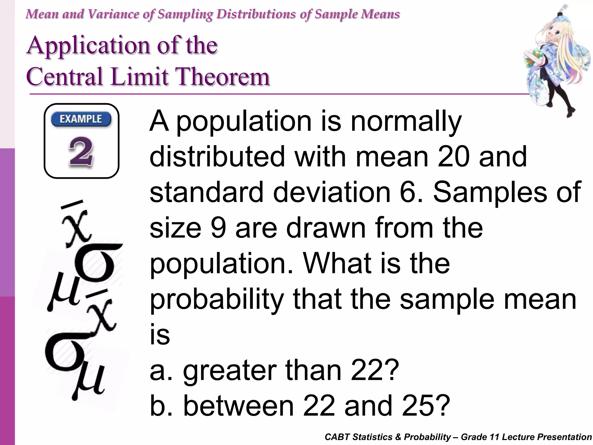 CABT Statistics & Probability – Grade 11 Lecture Presentation
A population is normally
distributed with mean 20 and
standard deviation 6. Samples of
size 9 are drawn from the
population. What is the
probability that the sample mean
is
a. greater than 22?
b. between 22 and 25?
Mean and Variance of Sampling Distributions of Sample Means
Application of the
Central Limit Theorem
 