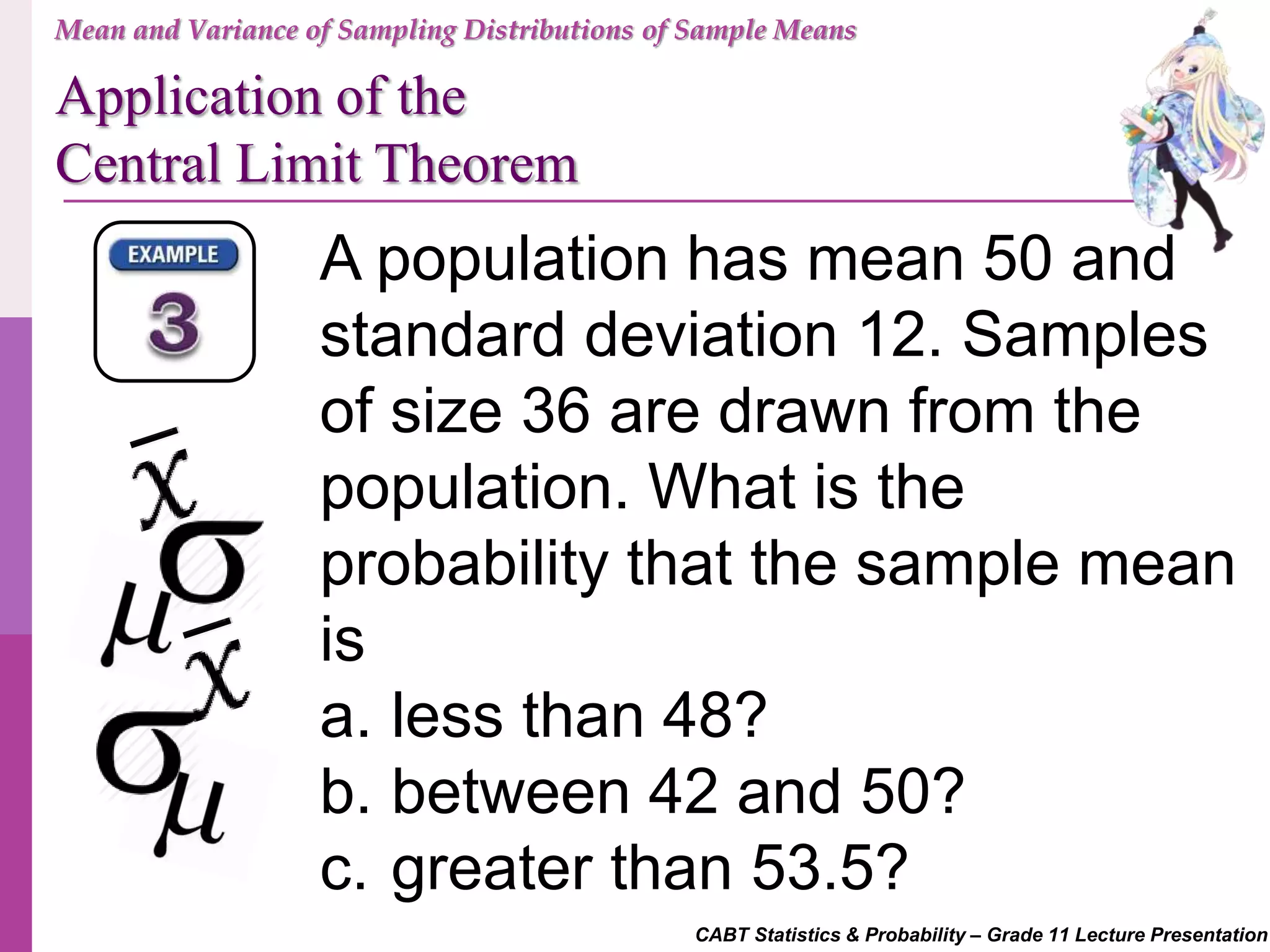 CABT Statistics & Probability – Grade 11 Lecture Presentation
A population has mean 50 and
standard deviation 12. Samples
of size 36 are drawn from the
population. What is the
probability that the sample mean
is
a. less than 48?
b. between 42 and 50?
c. greater than 53.5?
Mean and Variance of Sampling Distributions of Sample Means
Application of the
Central Limit Theorem
 