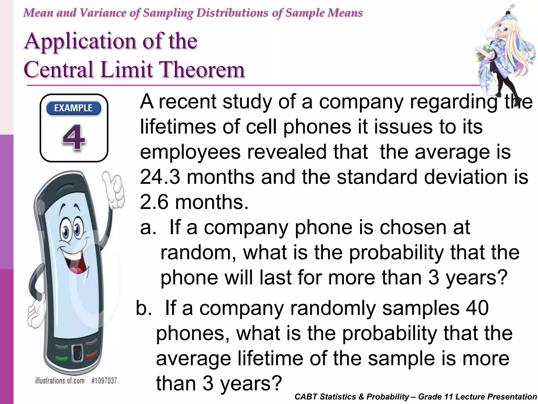 CABT Statistics & Probability – Grade 11 Lecture Presentation
A recent study of a company regarding the
lifetimes of cell phones it issues to its
employees revealed that the average is
24.3 months and the standard deviation is
2.6 months.
a. If a company phone is chosen at
random, what is the probability that the
phone will last for more than 3 years?
b. If a company randomly samples 40
phones, what is the probability that the
average lifetime of the sample is more
than 3 years?
Mean and Variance of Sampling Distributions of Sample Means
Application of the
Central Limit Theorem
 