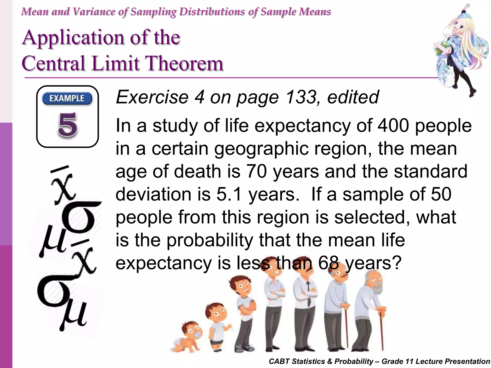 CABT Statistics & Probability – Grade 11 Lecture Presentation
Exercise 4 on page 133, edited
In a study of life expectancy of 400 people
in a certain geographic region, the mean
age of death is 70 years and the standard
deviation is 5.1 years. If a sample of 50
people from this region is selected, what
is the probability that the mean life
expectancy is less than 68 years?
Mean and Variance of Sampling Distributions of Sample Means
Application of the
Central Limit Theorem
 