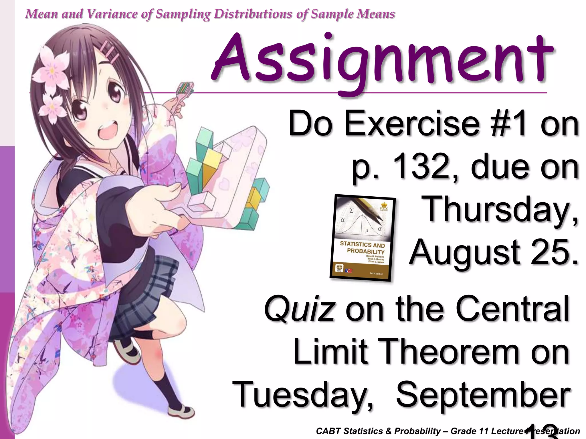 CABT Statistics & Probability – Grade 11 Lecture Presentation
Assignment
Do Exercise #1 on
p. 132, due on
Thursday,
August 25.
Mean and Variance of Sampling Distributions of Sample Means
Quiz on the Central
Limit Theorem on
Tuesday, September
 