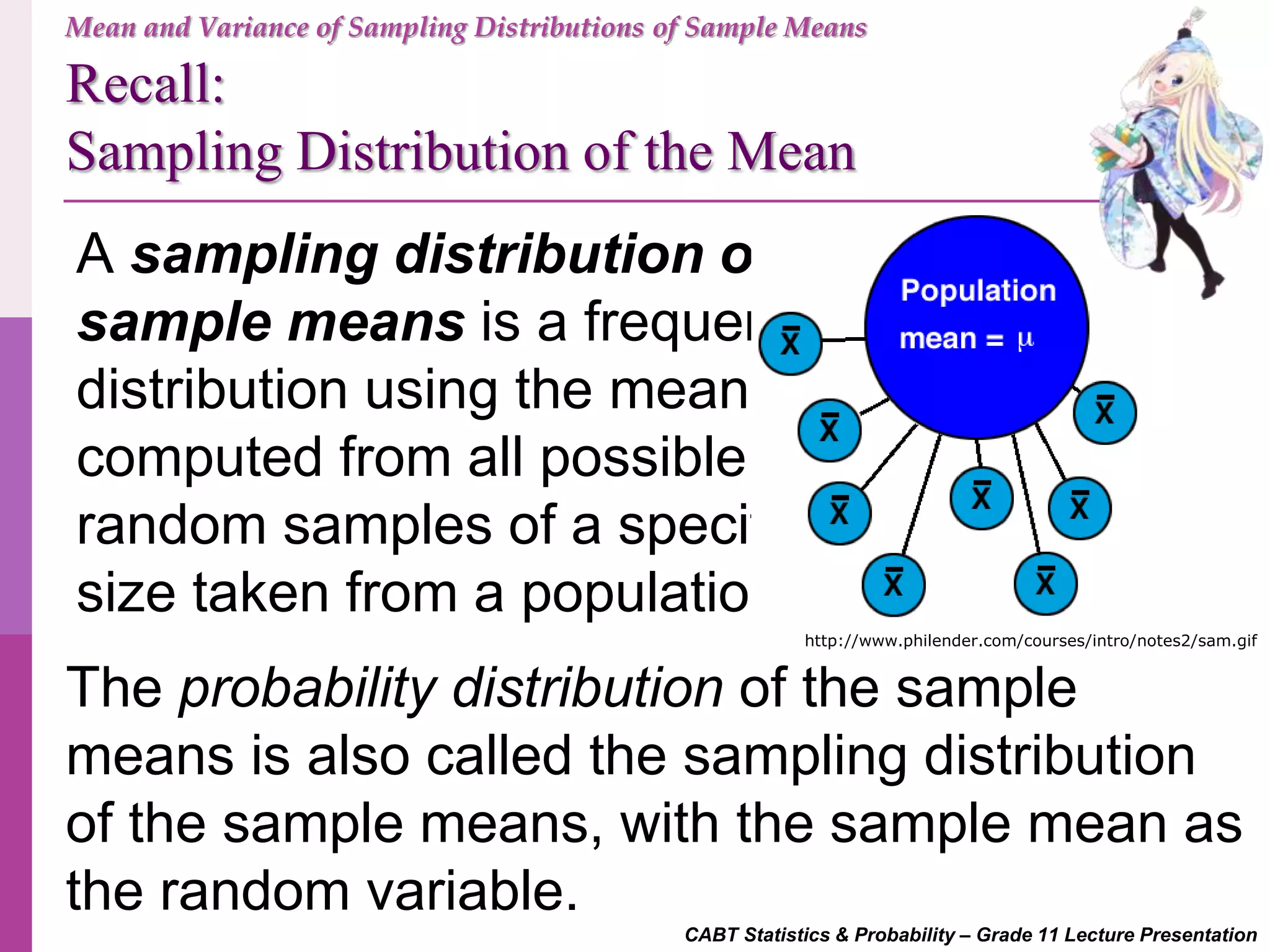Recall:
Sampling Distribution of the Mean
CABT Statistics & Probability – Grade 11 Lecture Presentation
A sampling distribution of
sample means is a frequency
distribution using the means
computed from all possible
random samples of a specific
size taken from a population.
The probability distribution of the sample
means is also called the sampling distribution
of the sample means, with the sample mean as
the random variable.
http://www.philender.com/courses/intro/notes2/sam.gif
Mean and Variance of Sampling Distributions of Sample Means
 
