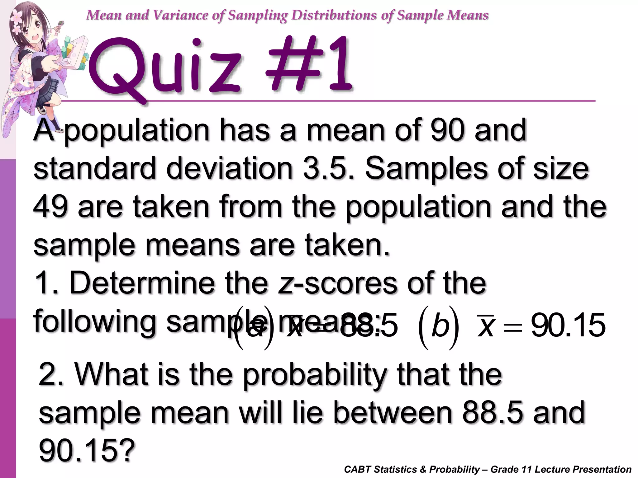CABT Statistics & Probability – Grade 11 Lecture Presentation
Quiz #1
A population has a mean of 90 and
standard deviation 3.5. Samples of size
49 are taken from the population and the
sample means are taken.
1. Determine the z-scores of the
following sample means:
Mean and Variance of Sampling Distributions of Sample Means
    88.5 90.15a x b x
2. What is the probability that the
sample mean will lie between 88.5 and
90.15?
 