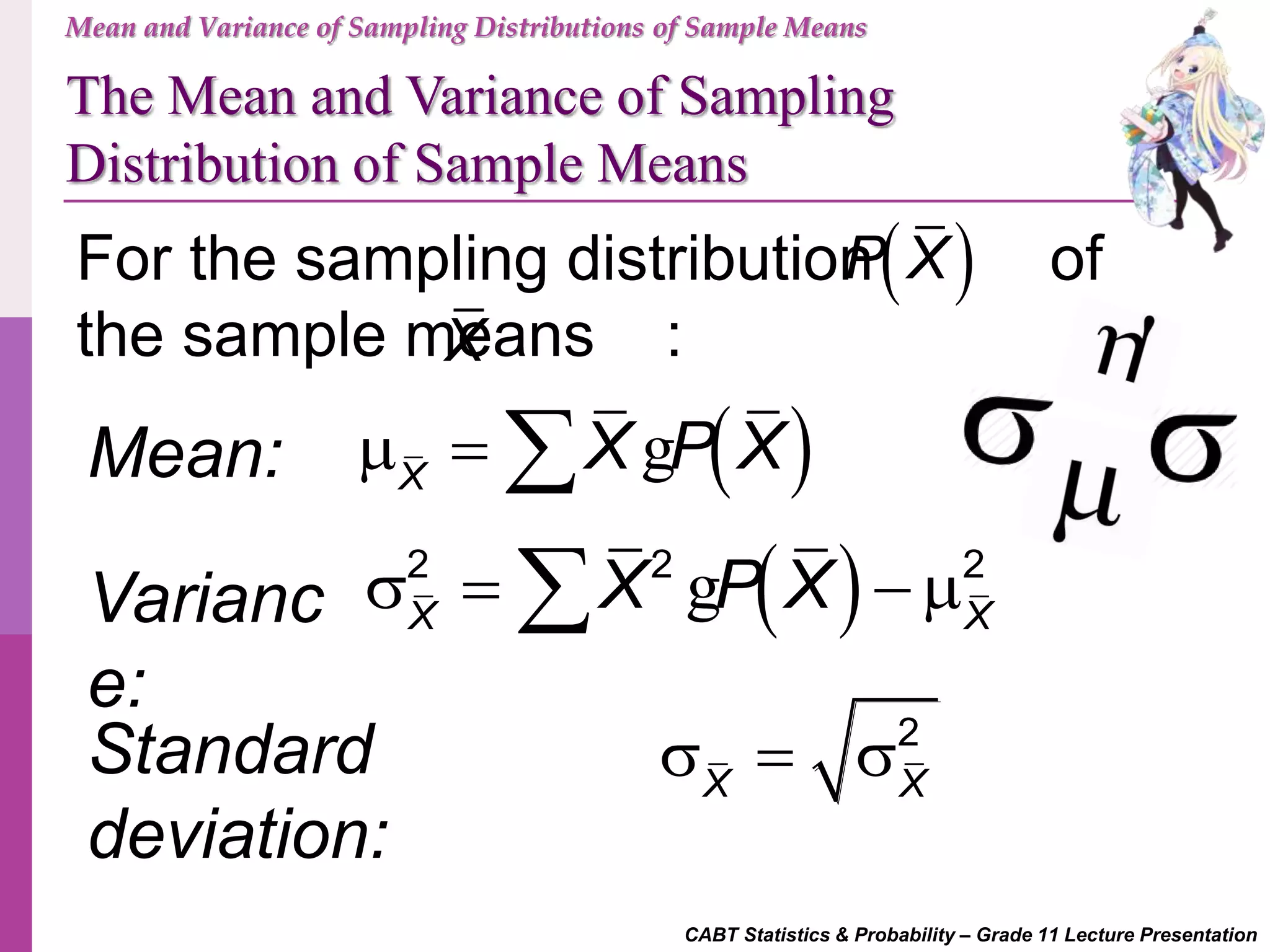 CABT Statistics & Probability – Grade 11 Lecture Presentation
Mean and Variance of Sampling Distributions of Sample Means
The Mean and Variance of Sampling
Distribution of Sample Means
For the sampling distribution of
the sample means :
Mean:  X
X P X   g
Varianc
e:
 2 2 2
X X
X P X   g
Standard
deviation:
2
X X
  
 P X
X
 