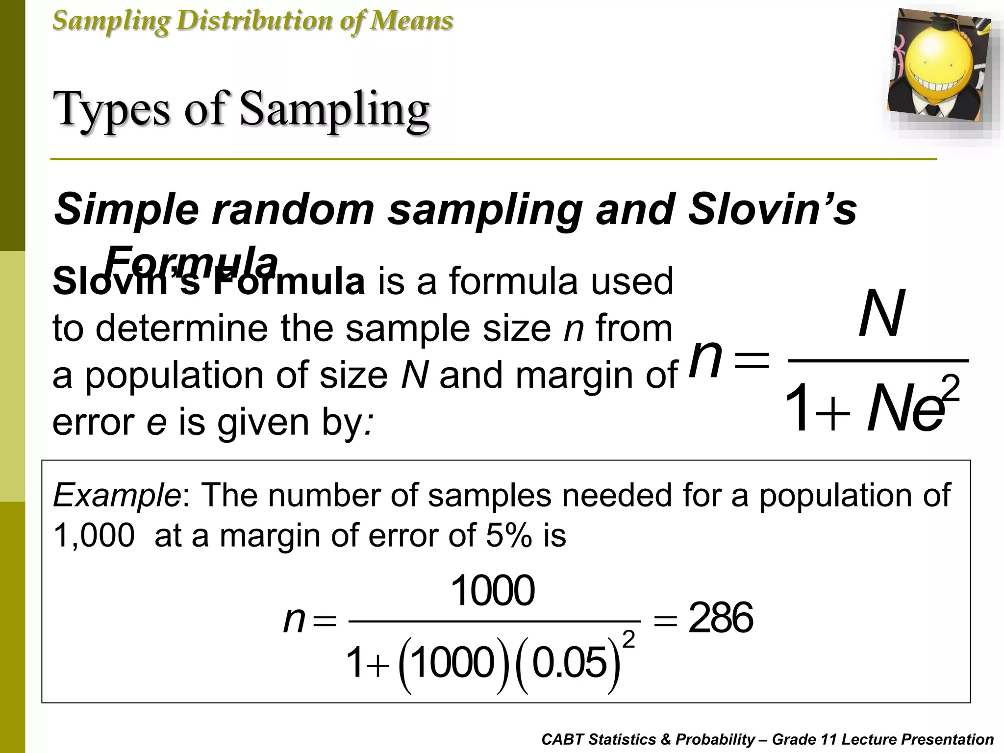 Types of Sampling
CABT Statistics & Probability – Grade 11 Lecture Presentation
Sampling Distribution of Means
Simple random sampling and Slovin’s
FormulaSlovin’s Formula is a formula used
to determine the sample size n from
a population of size N and margin of
error e is given by:

 2
1
N
n
Ne
Example: The number of samples needed for a population of
1,000 at a margin of error of 5% is
  
2
1000
286
1 1000 0.05
n  

 