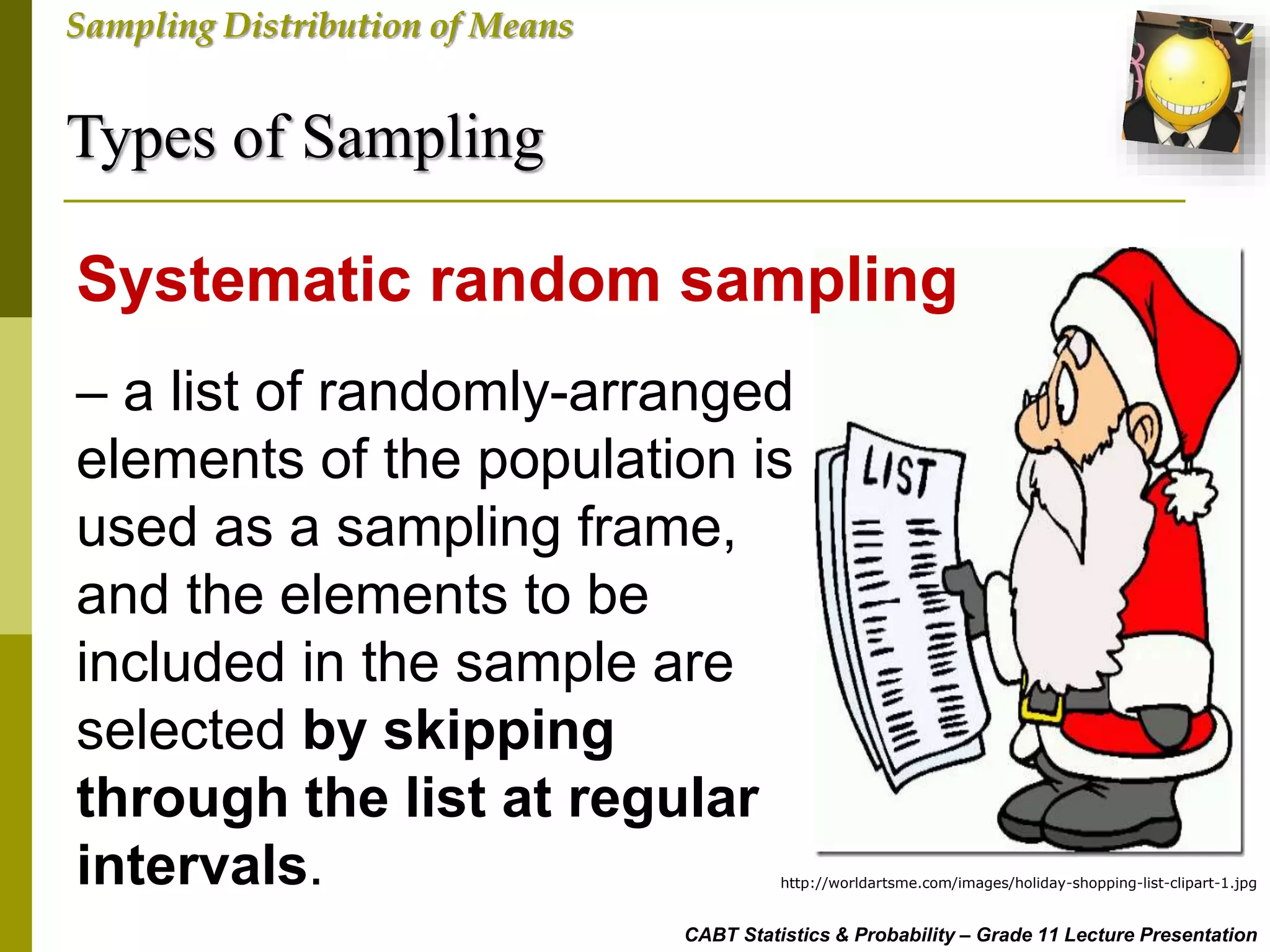 Types of Sampling
CABT Statistics & Probability – Grade 11 Lecture Presentation
Sampling Distribution of Means
– a list of randomly-arranged
elements of the population is
used as a sampling frame,
and the elements to be
included in the sample are
selected by skipping
through the list at regular
intervals.
Systematic random sampling
http://worldartsme.com/images/holiday-shopping-list-clipart-1.jpg
 