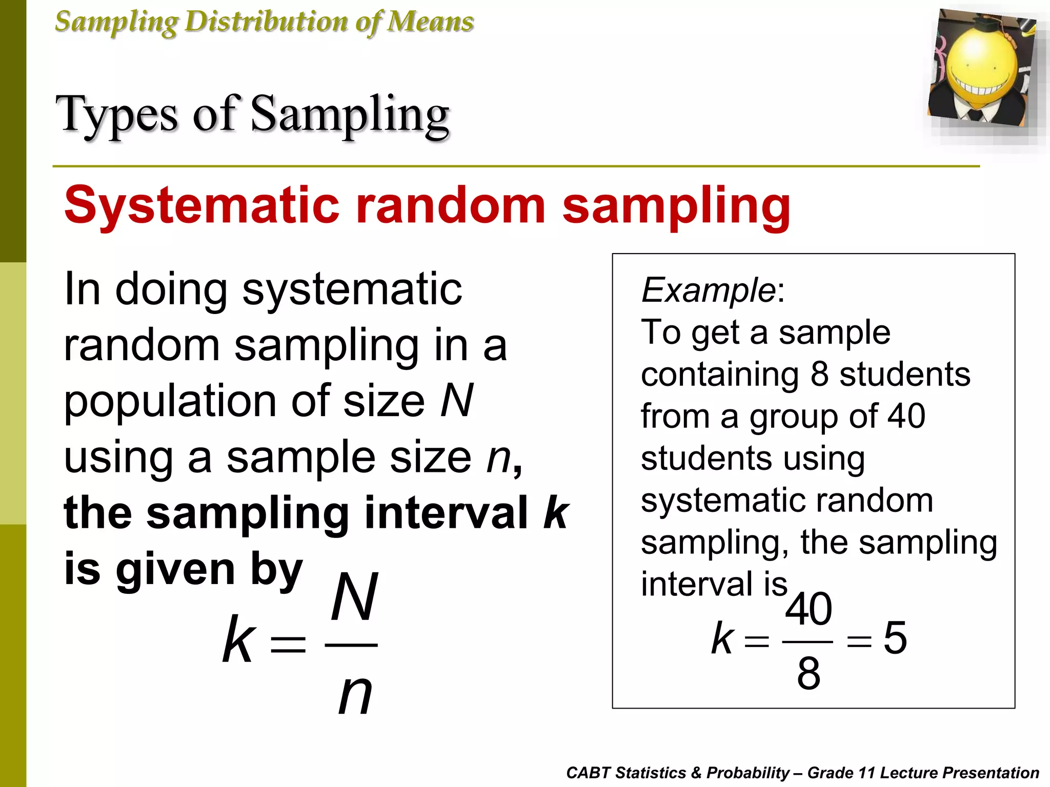 Types of Sampling
CABT Statistics & Probability – Grade 11 Lecture Presentation
Sampling Distribution of Means
In doing systematic
random sampling in a
population of size N
using a sample size n,
the sampling interval k
is given by
Systematic random sampling
N
k
n

Example:
To get a sample
containing 8 students
from a group of 40
students using
systematic random
sampling, the sampling
interval is
40
5
8
k  
 