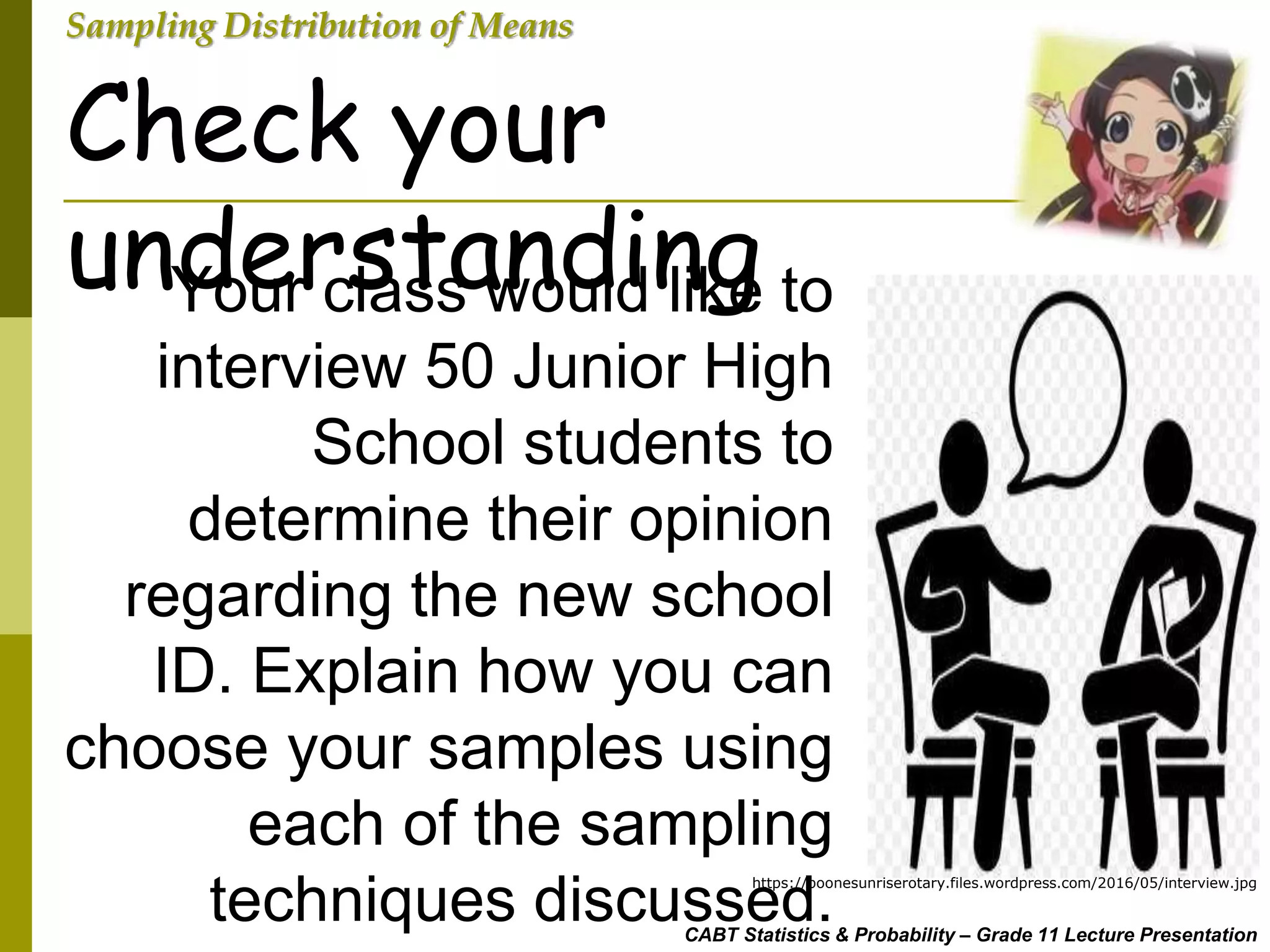 CABT Statistics & Probability – Grade 11 Lecture Presentation
Sampling Distribution of Means
Your class would like to
interview 50 Junior High
School students to
determine their opinion
regarding the new school
ID. Explain how you can
choose your samples using
each of the sampling
techniques discussed.
Check your
understanding
https://boonesunriserotary.files.wordpress.com/2016/05/interview.jpg
 