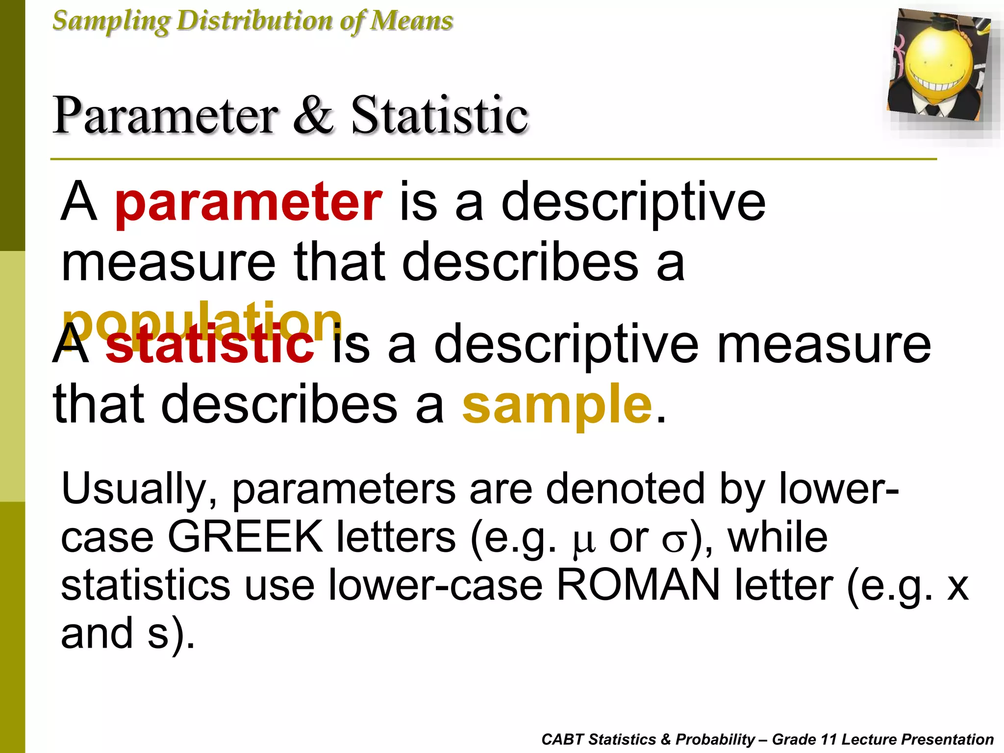 Parameter & Statistic
CABT Statistics & Probability – Grade 11 Lecture Presentation
Sampling Distribution of Means
A parameter is a descriptive
measure that describes a
population.A statistic is a descriptive measure
that describes a sample.
Usually, parameters are denoted by lower-
case GREEK letters (e.g.  or ), while
statistics use lower-case ROMAN letter (e.g. x
and s).
 