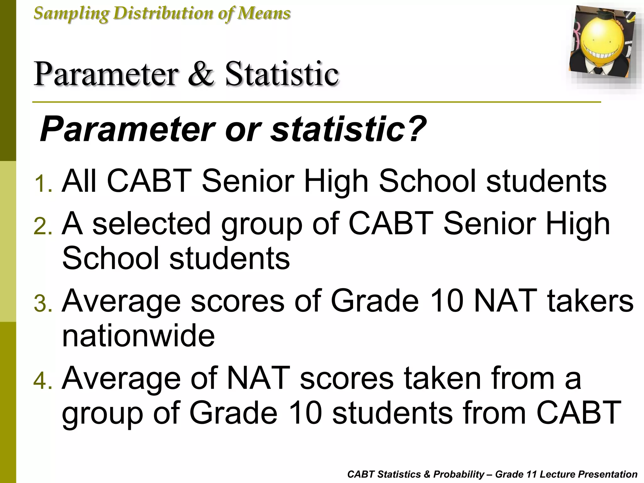 Parameter & Statistic
CABT Statistics & Probability – Grade 11 Lecture Presentation
Sampling Distribution of Means
Parameter or statistic?
1. All CABT Senior High School students
2. A selected group of CABT Senior High
School students
3. Average scores of Grade 10 NAT takers
nationwide
4. Average of NAT scores taken from a
group of Grade 10 students from CABT
 