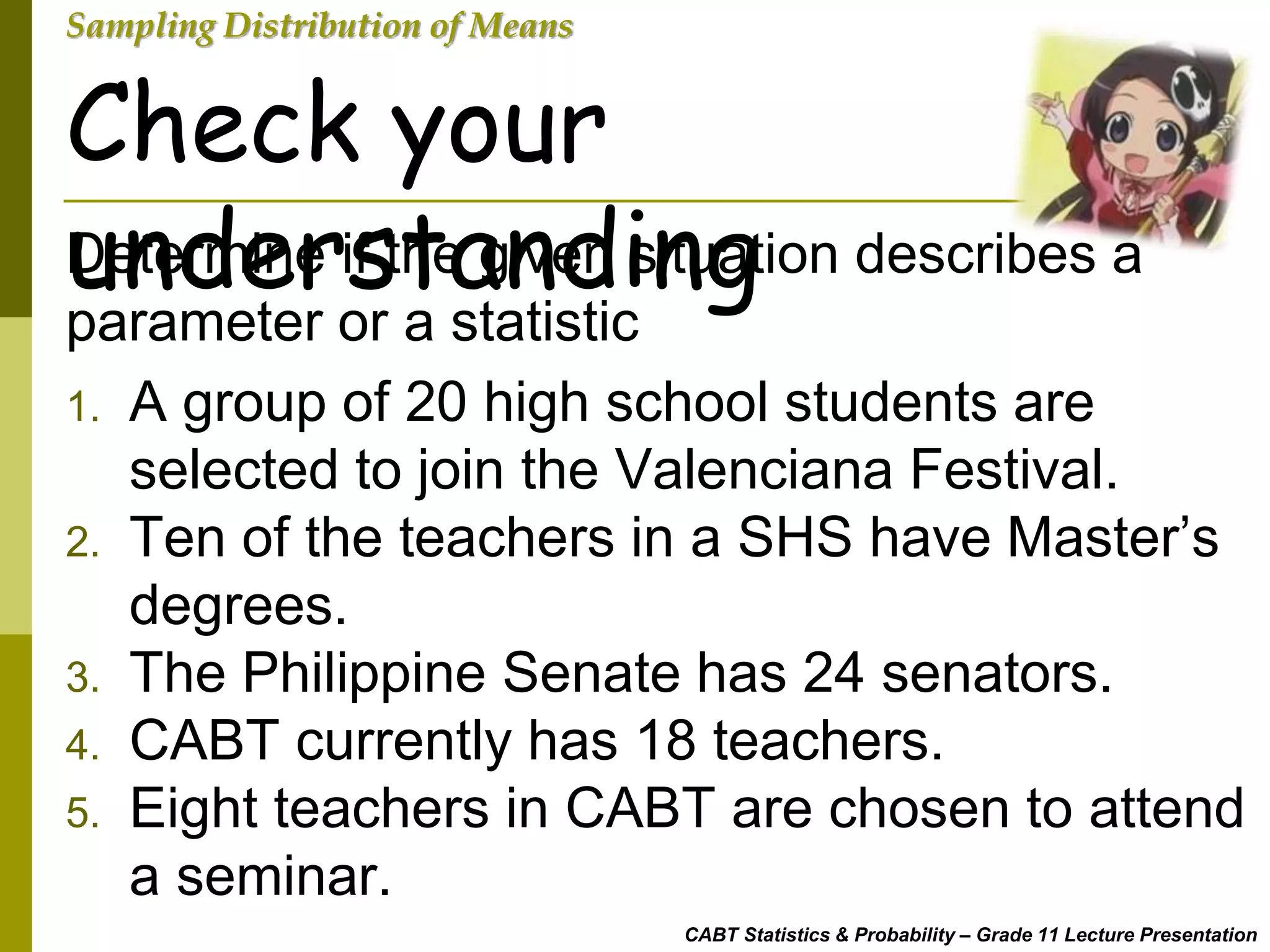 CABT Statistics & Probability – Grade 11 Lecture Presentation
Sampling Distribution of Means
Determine if the given situation describes a
parameter or a statistic
Check your
understanding
1. A group of 20 high school students are
selected to join the Valenciana Festival.
2. Ten of the teachers in a SHS have Master’s
degrees.
3. The Philippine Senate has 24 senators.
4. CABT currently has 18 teachers.
5. Eight teachers in CABT are chosen to attend
a seminar.
 