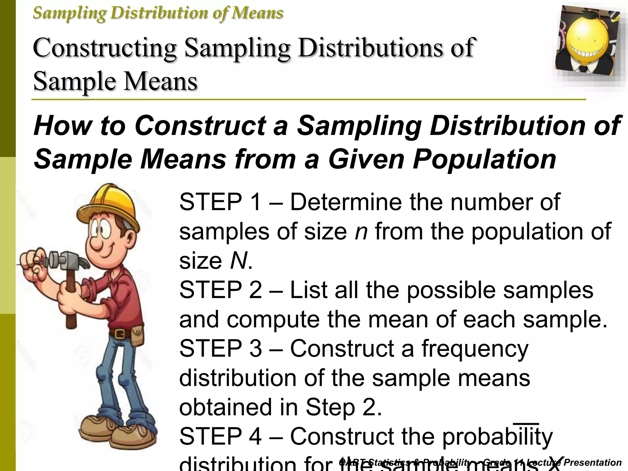 Constructing Sampling Distributions of
Sample Means
CABT Statistics & Probability – Grade 11 Lecture Presentation
Sampling Distribution of Means
How to Construct a Sampling Distribution of
Sample Means from a Given Population
STEP 1 – Determine the number of
samples of size n from the population of
size N.
STEP 2 – List all the possible samples
and compute the mean of each sample.
STEP 3 – Construct a frequency
distribution of the sample means
obtained in Step 2.
STEP 4 – Construct the probability
 