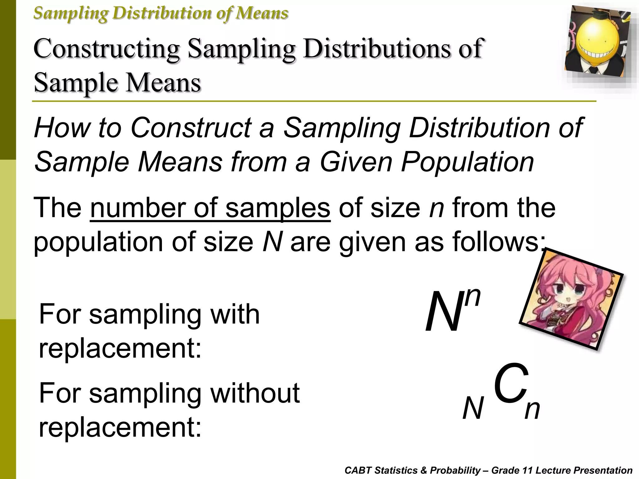 Constructing Sampling Distributions of
Sample Means
CABT Statistics & Probability – Grade 11 Lecture Presentation
Sampling Distribution of Means
How to Construct a Sampling Distribution of
Sample Means from a Given Population
The number of samples of size n from the
population of size N are given as follows:
For sampling with
replacement:
For sampling without
replacement:
n
N
N n
C
 