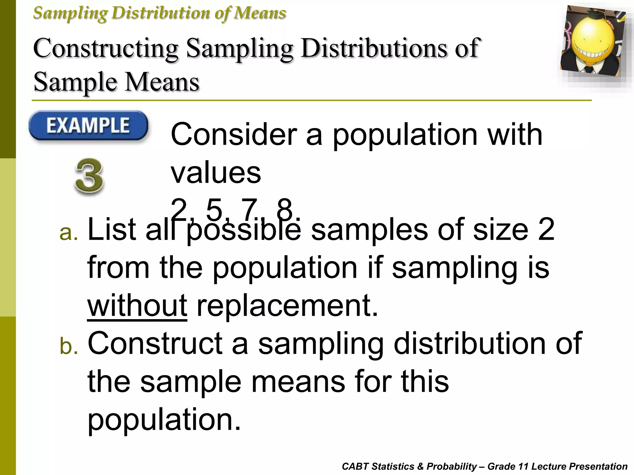 Constructing Sampling Distributions of
Sample Means
CABT Statistics & Probability – Grade 11 Lecture Presentation
Sampling Distribution of Means
Consider a population with
values
2, 5, 7, 8.
a. List all possible samples of size 2
from the population if sampling is
without replacement.
b. Construct a sampling distribution of
the sample means for this
population.
 