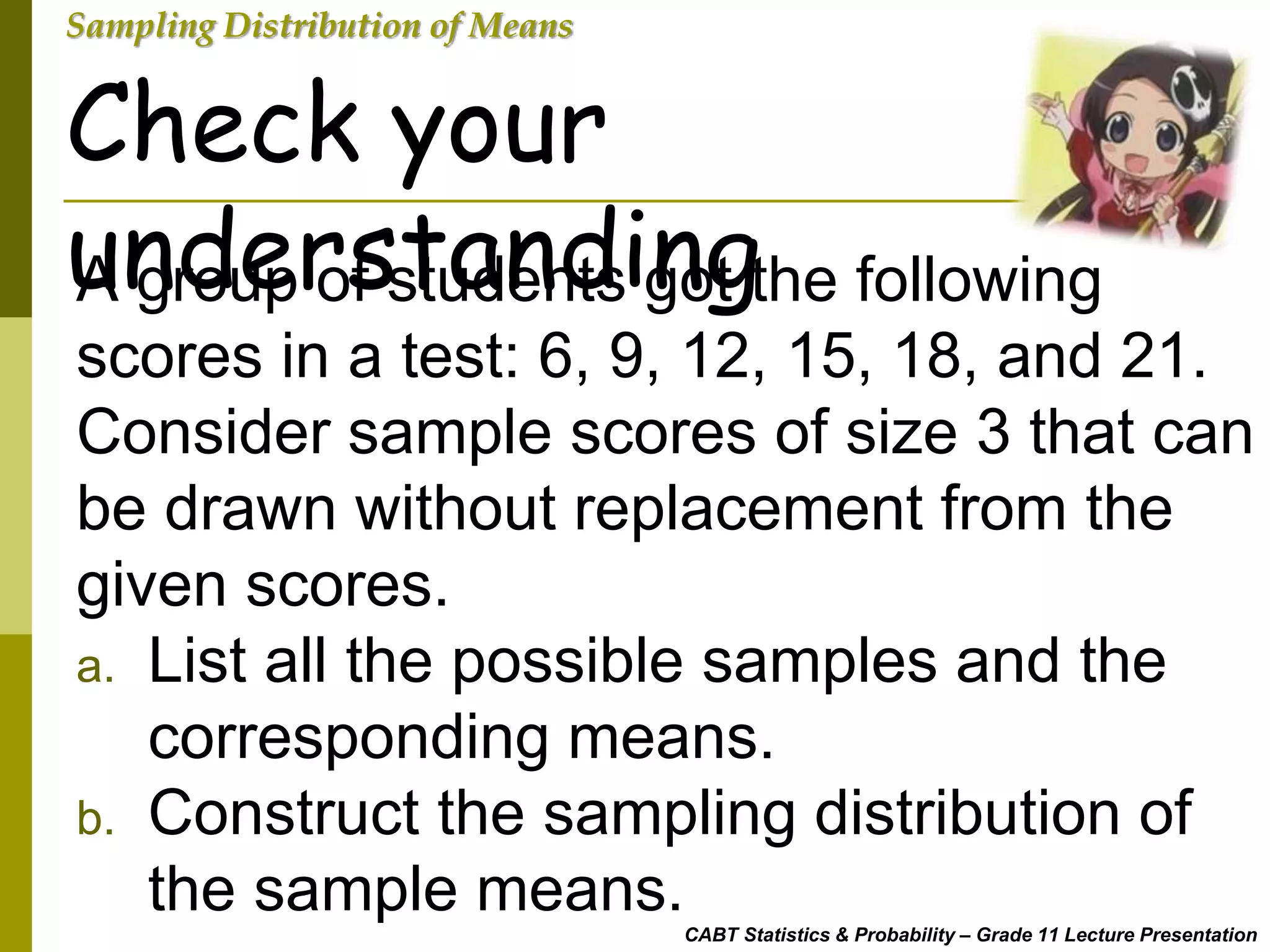 CABT Statistics & Probability – Grade 11 Lecture Presentation
Sampling Distribution of Means
Check your
understandingA group of students got the following
scores in a test: 6, 9, 12, 15, 18, and 21.
Consider sample scores of size 3 that can
be drawn without replacement from the
given scores.
a. List all the possible samples and the
corresponding means.
b. Construct the sampling distribution of
the sample means.
 