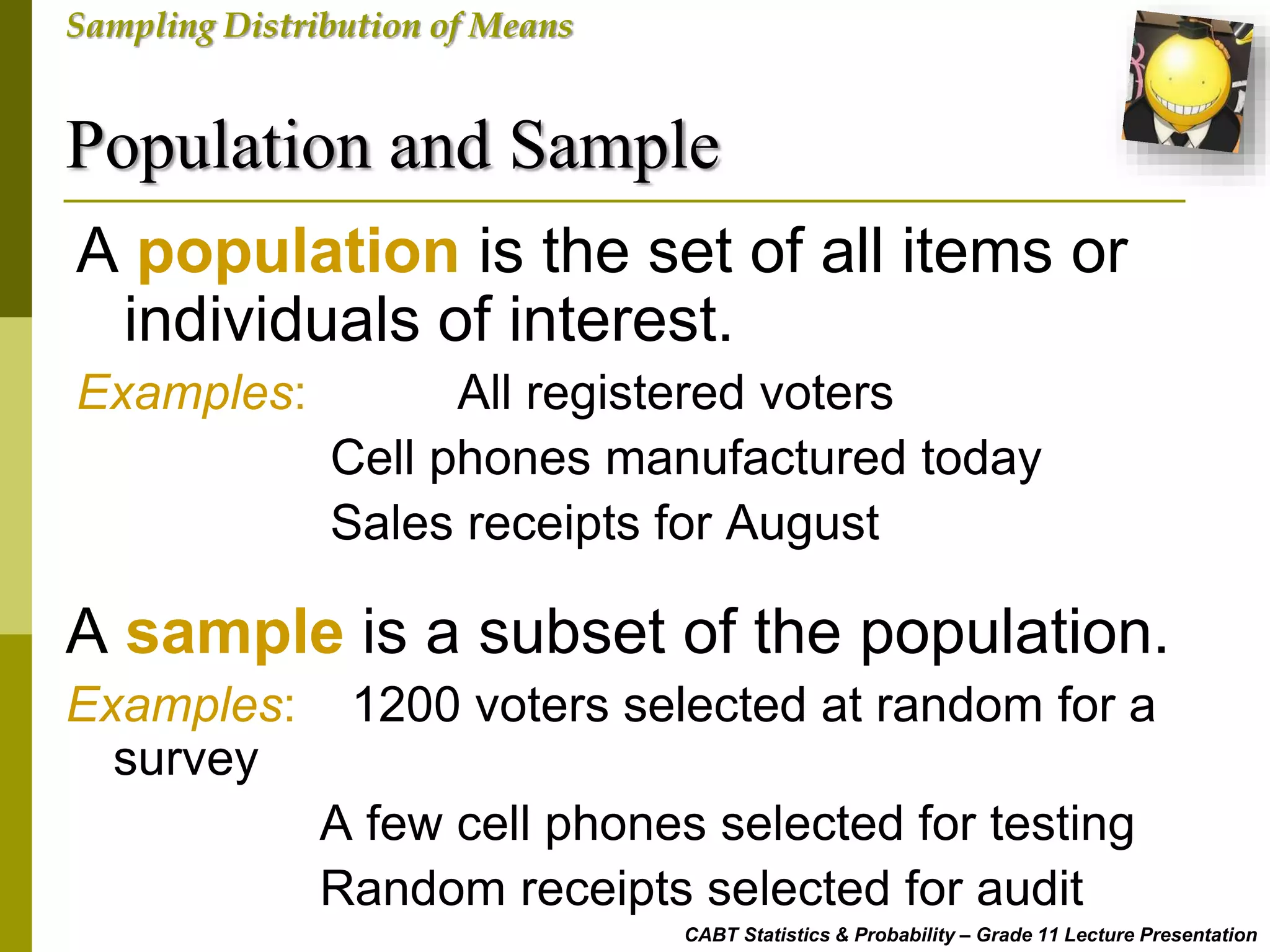 Population and Sample
CABT Statistics & Probability – Grade 11 Lecture Presentation
Sampling Distribution of Means
A population is the set of all items or
individuals of interest.
Examples: All registered voters
Cell phones manufactured today
Sales receipts for August
A sample is a subset of the population.
Examples: 1200 voters selected at random for a
survey
A few cell phones selected for testing
Random receipts selected for audit
 