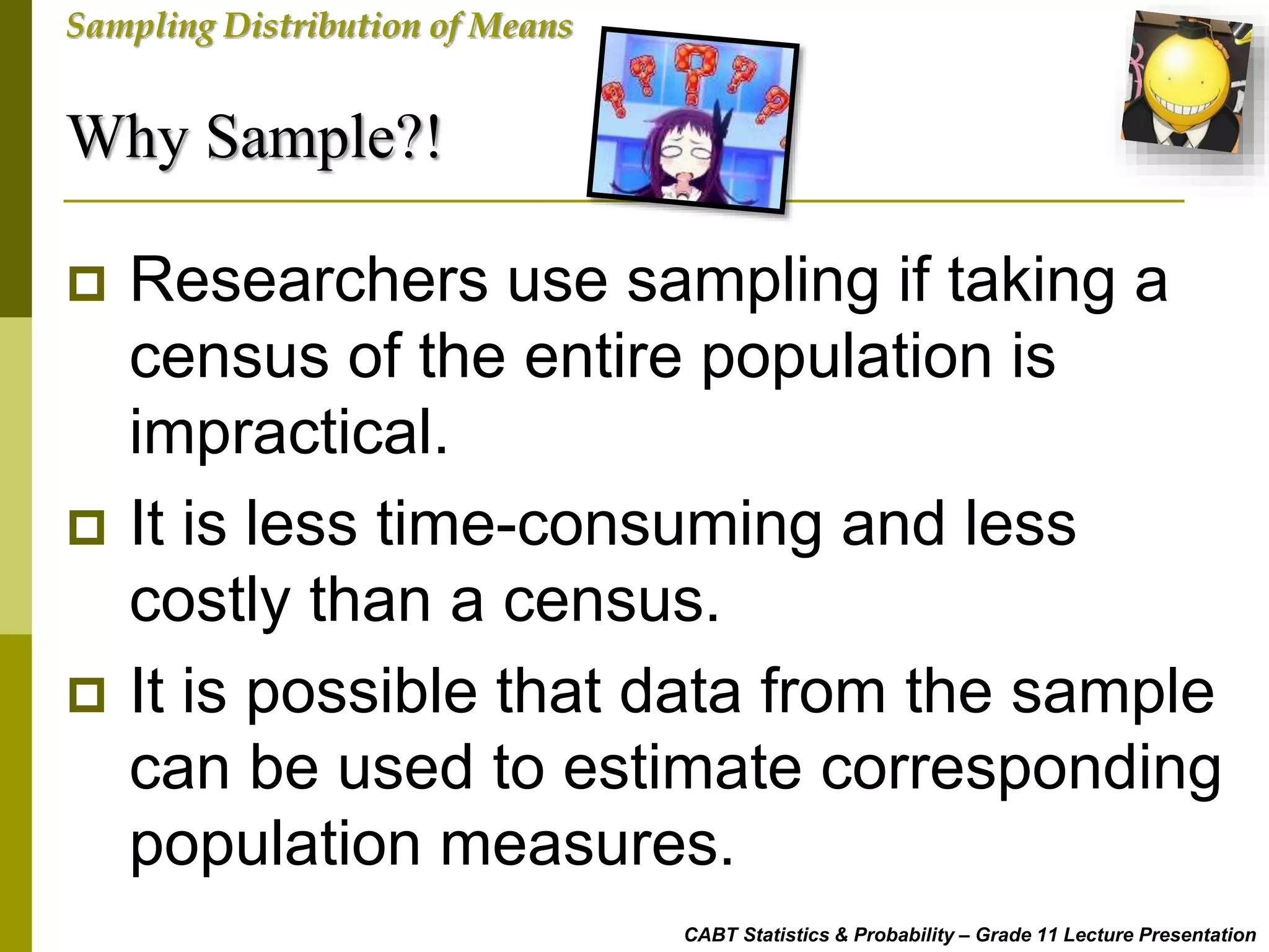 Why Sample?!
CABT Statistics & Probability – Grade 11 Lecture Presentation
Sampling Distribution of Means
 Researchers use sampling if taking a
census of the entire population is
impractical.
 It is less time-consuming and less
costly than a census.
 It is possible that data from the sample
can be used to estimate corresponding
population measures.
 
