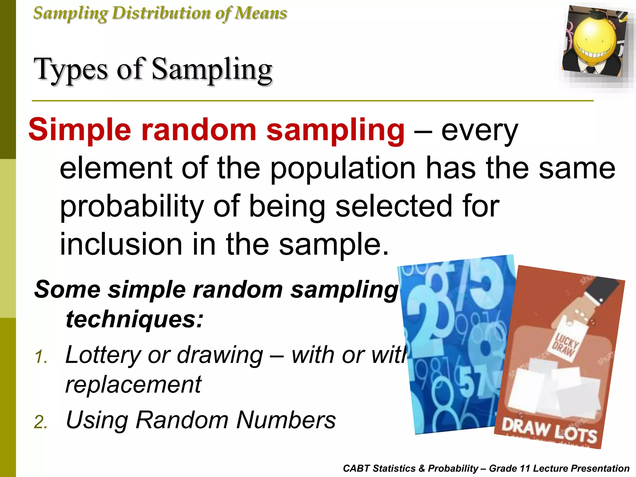 Types of Sampling
CABT Statistics & Probability – Grade 11 Lecture Presentation
Sampling Distribution of Means
Simple random sampling – every
element of the population has the same
probability of being selected for
inclusion in the sample.
Some simple random sampling
techniques:
1. Lottery or drawing – with or without
replacement
2. Using Random Numbers
 