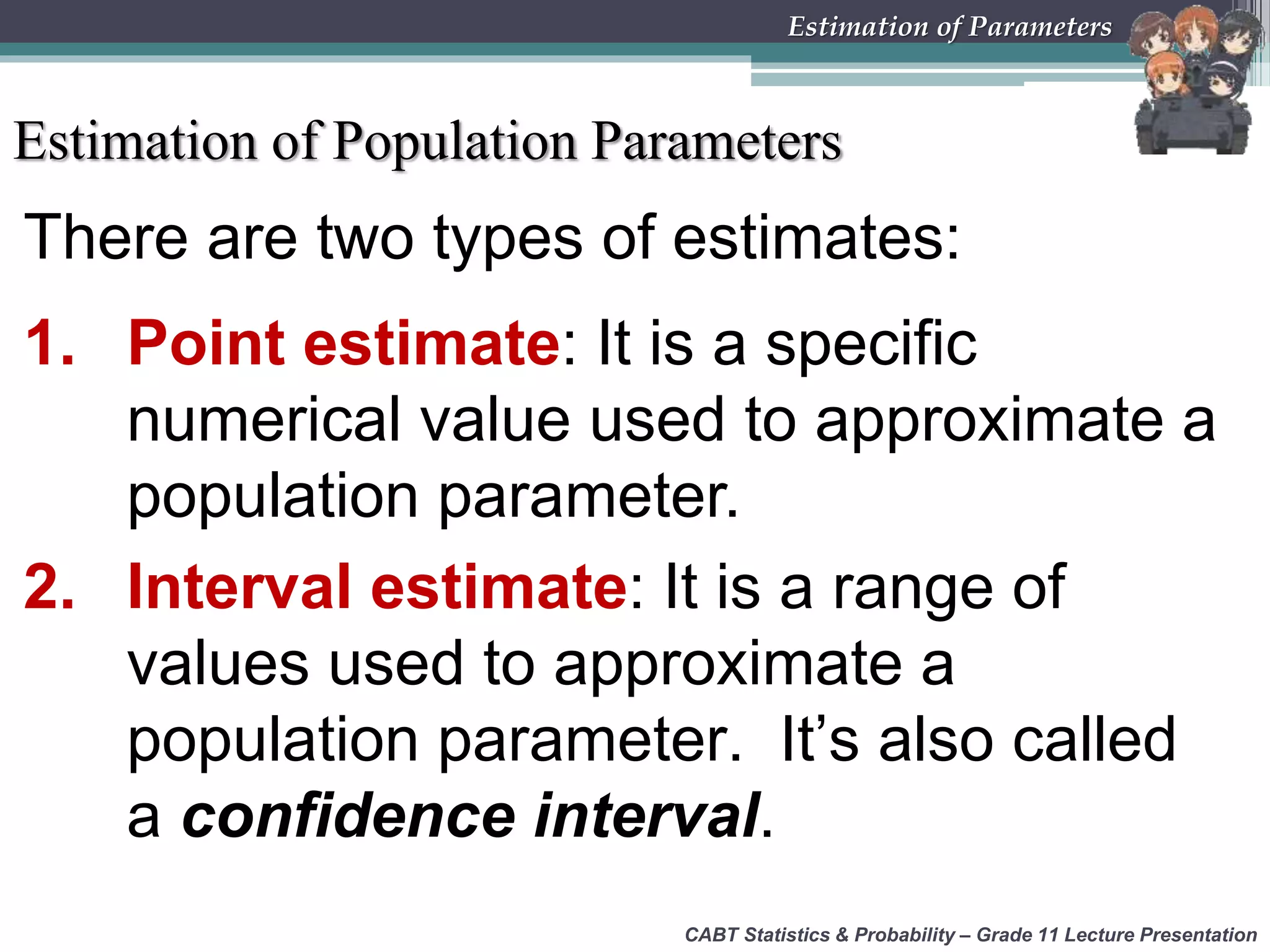There are two types of estimates:
1. Point estimate: It is a specific
numerical value used to approximate a
population parameter.
2. Interval estimate: It is a range of
values used to approximate a
population parameter. It’s also called
a confidence interval.
CABT Statistics &amp; Probability – Grade 11 Lecture Presentation
Estimation of Parameters
Estimation of Population Parameters
 