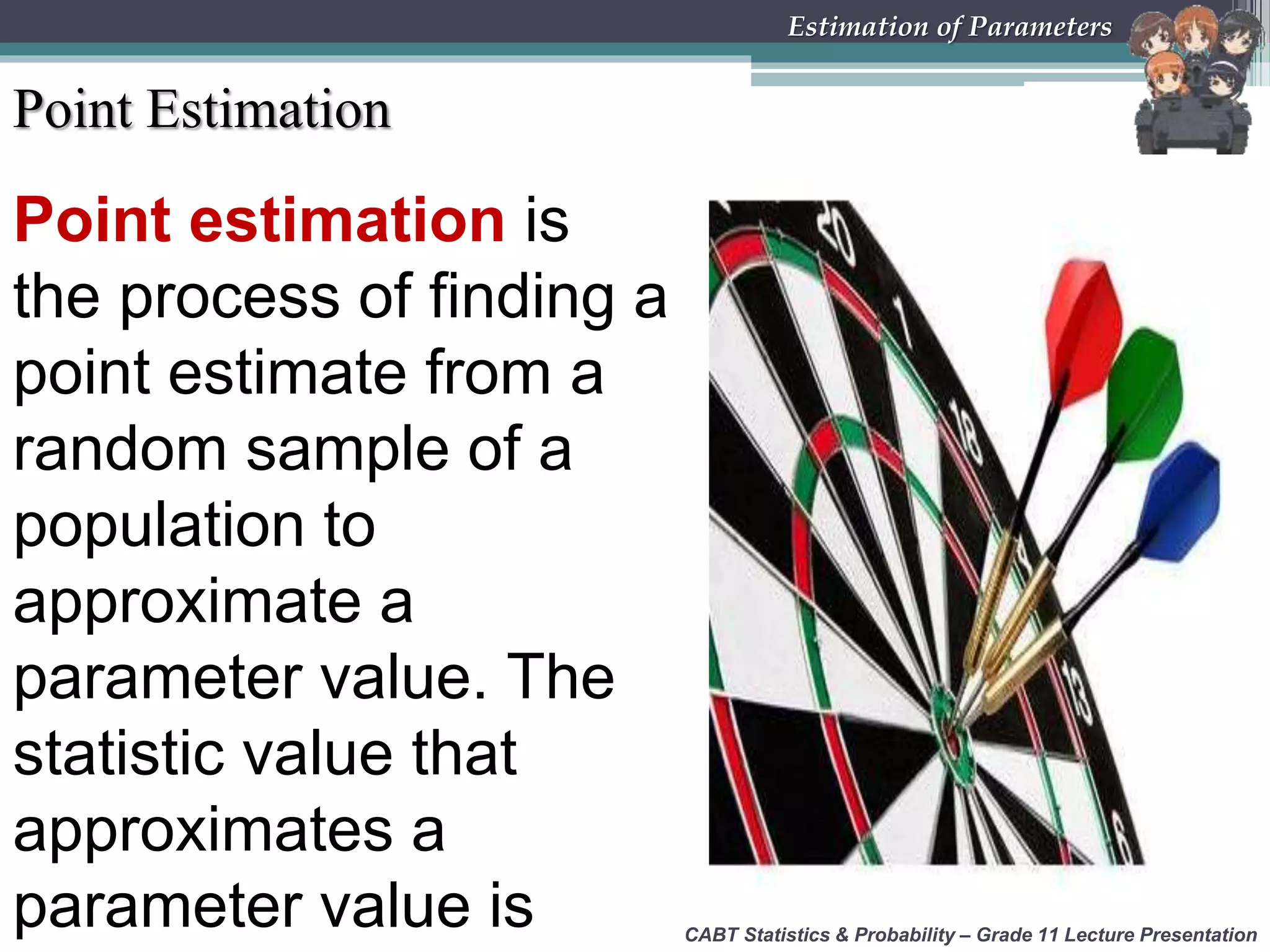Point Estimation
Point estimation is
the process of finding a
point estimate from a
random sample of a
population to
approximate a
parameter value. The
statistic value that
approximates a
parameter value is CABT Statistics &amp; Probability – Grade 11 Lecture Presentation
Estimation of Parameters
 