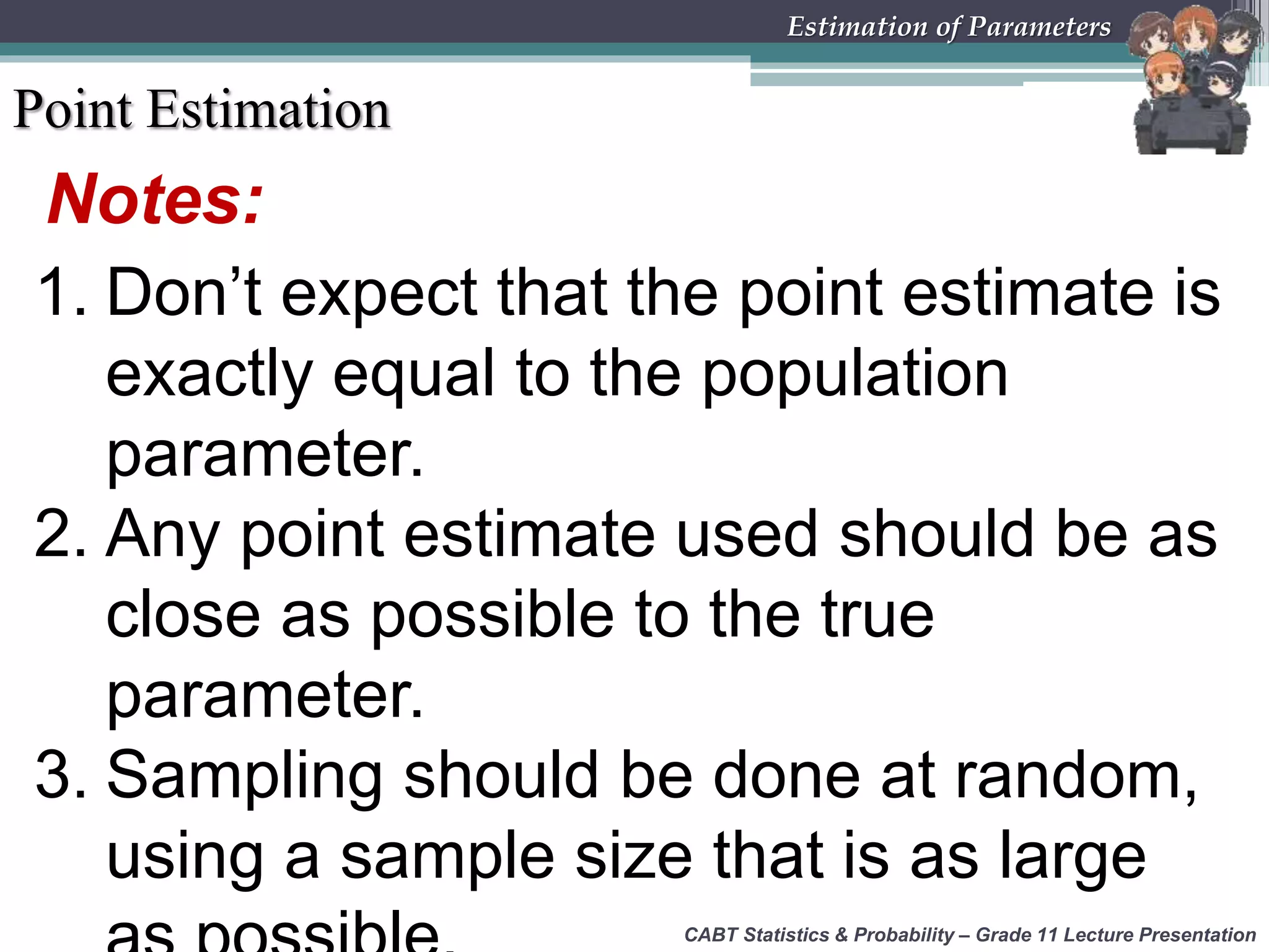 Notes:
1. Don’t expect that the point estimate is
exactly equal to the population
parameter.
2. Any point estimate used should be as
close as possible to the true
parameter.
3. Sampling should be done at random,
using a sample size that is as large
Point Estimation
CABT Statistics &amp; Probability – Grade 11 Lecture Presentation
Estimation of Parameters
 