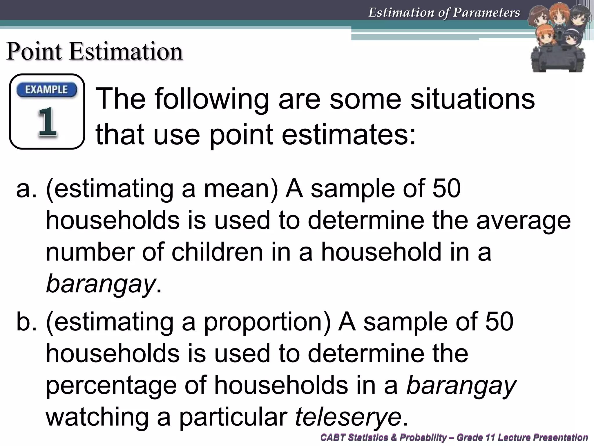 CABT Statistics &amp; Probability – Grade 11 Lecture Presentation
The following are some situations
that use point estimates:
CABT Statistics &amp; Probability – Grade 11 Lecture Presentation
Estimation of Parameters
Point Estimation
a. (estimating a mean) A sample of 50
households is used to determine the average
number of children in a household in a
barangay.
b. (estimating a proportion) A sample of 50
households is used to determine the
percentage of households in a barangay
watching a particular teleserye.
 