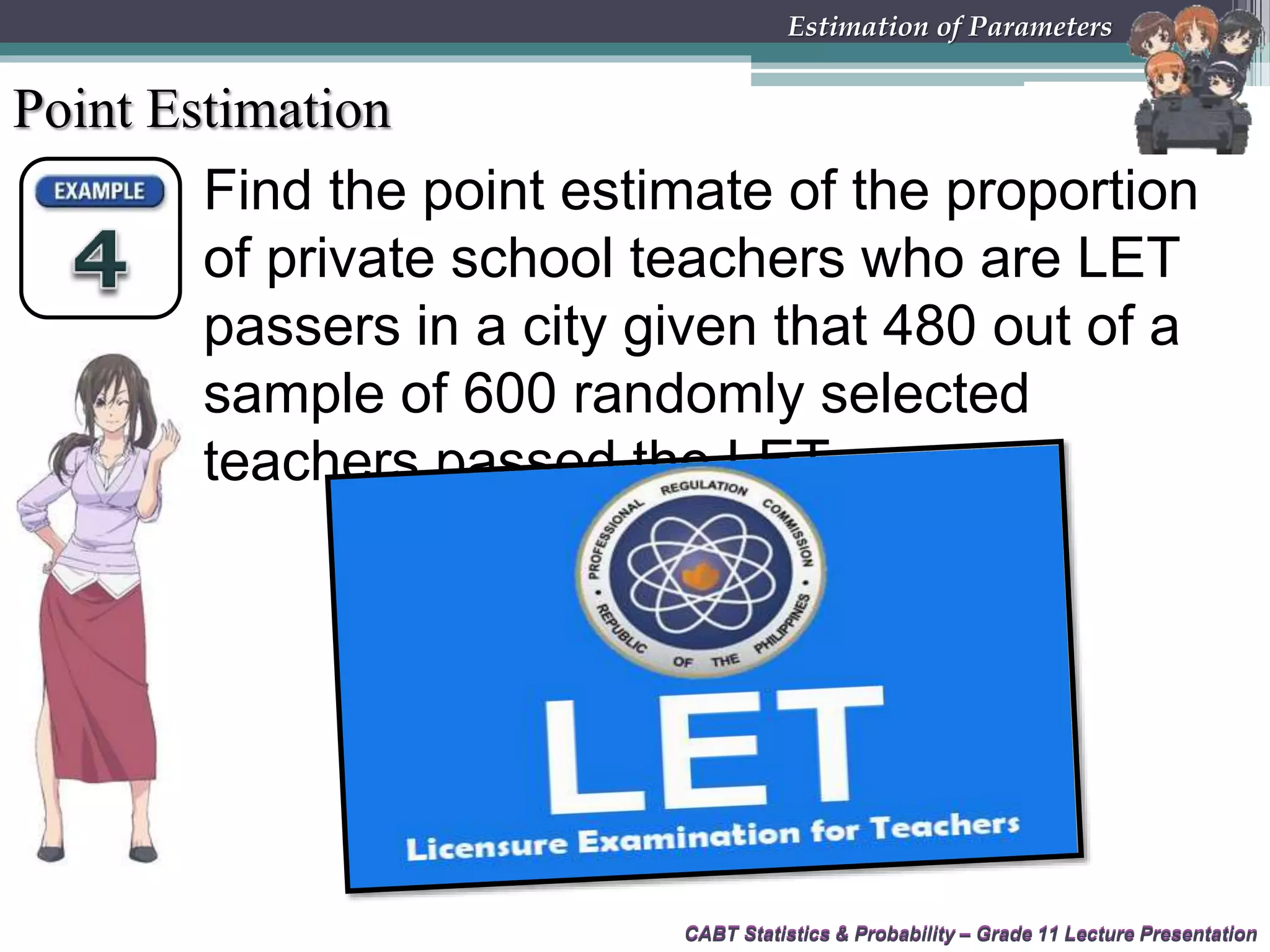 CABT Statistics &amp; Probability – Grade 11 Lecture Presentation
Find the point estimate of the proportion
of private school teachers who are LET
passers in a city given that 480 out of a
sample of 600 randomly selected
teachers passed the LET.
CABT Statistics &amp; Probability – Grade 11 Lecture Presentation
Estimation of Parameters
Point Estimation
 