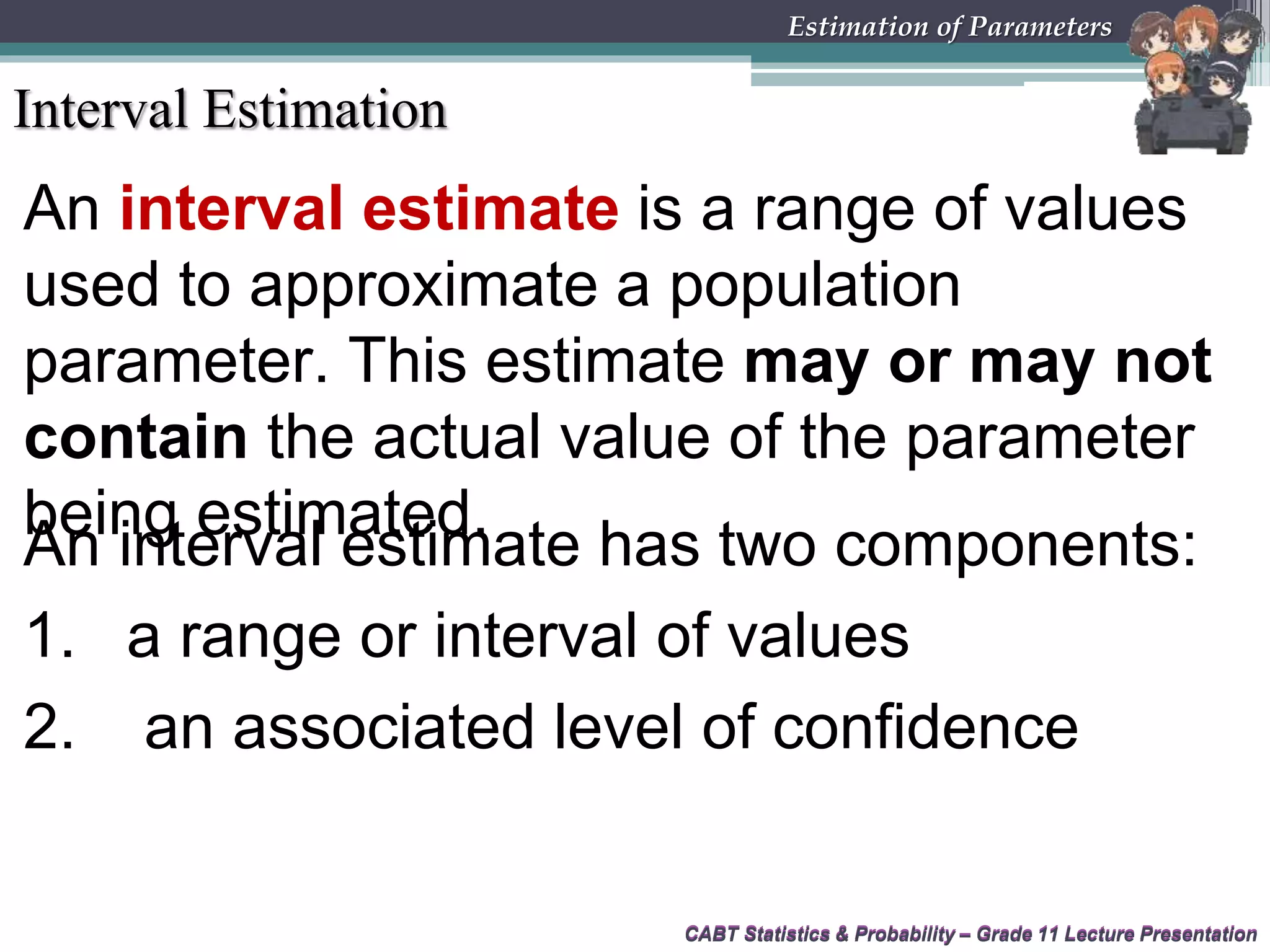 CABT Statistics &amp; Probability – Grade 11 Lecture Presentation
An interval estimate is a range of values
used to approximate a population
parameter. This estimate may or may not
contain the actual value of the parameter
being estimated.
CABT Statistics &amp; Probability – Grade 11 Lecture Presentation
Estimation of Parameters
Interval Estimation
An interval estimate has two components:
1. a range or interval of values
2. an associated level of confidence
 