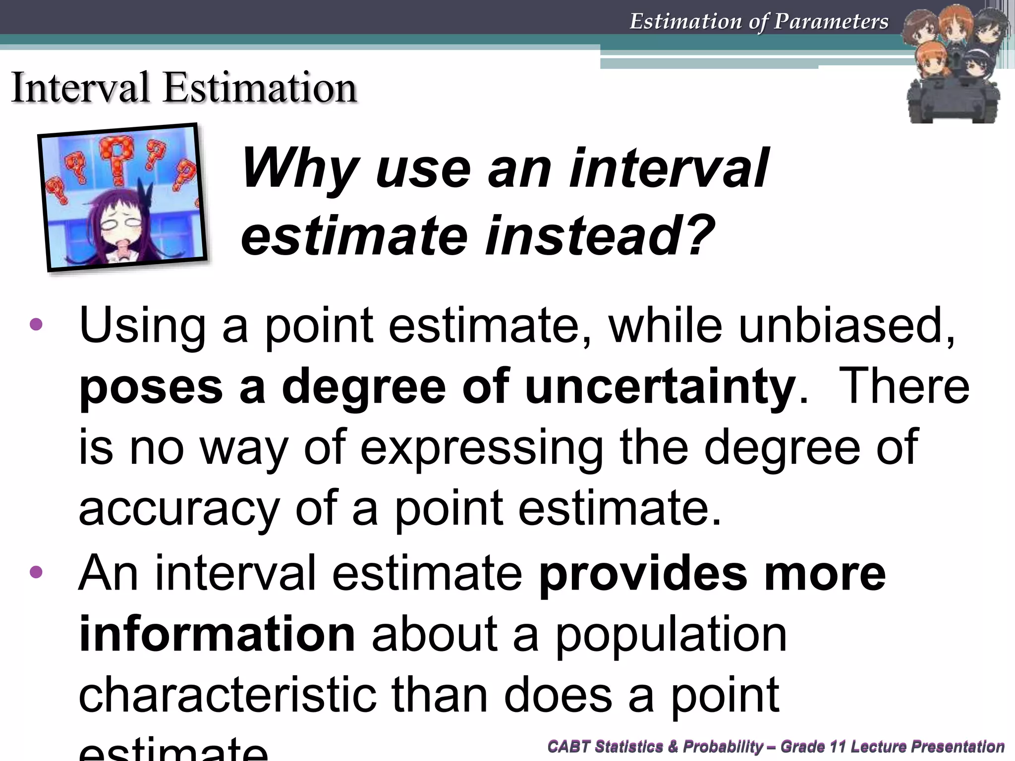 CABT Statistics &amp; Probability – Grade 11 Lecture PresentationCABT Statistics &amp; Probability – Grade 11 Lecture Presentation
Estimation of Parameters
Interval Estimation
Why use an interval
estimate instead?
• Using a point estimate, while unbiased,
poses a degree of uncertainty. There
is no way of expressing the degree of
accuracy of a point estimate.
• An interval estimate provides more
information about a population
characteristic than does a point
 
