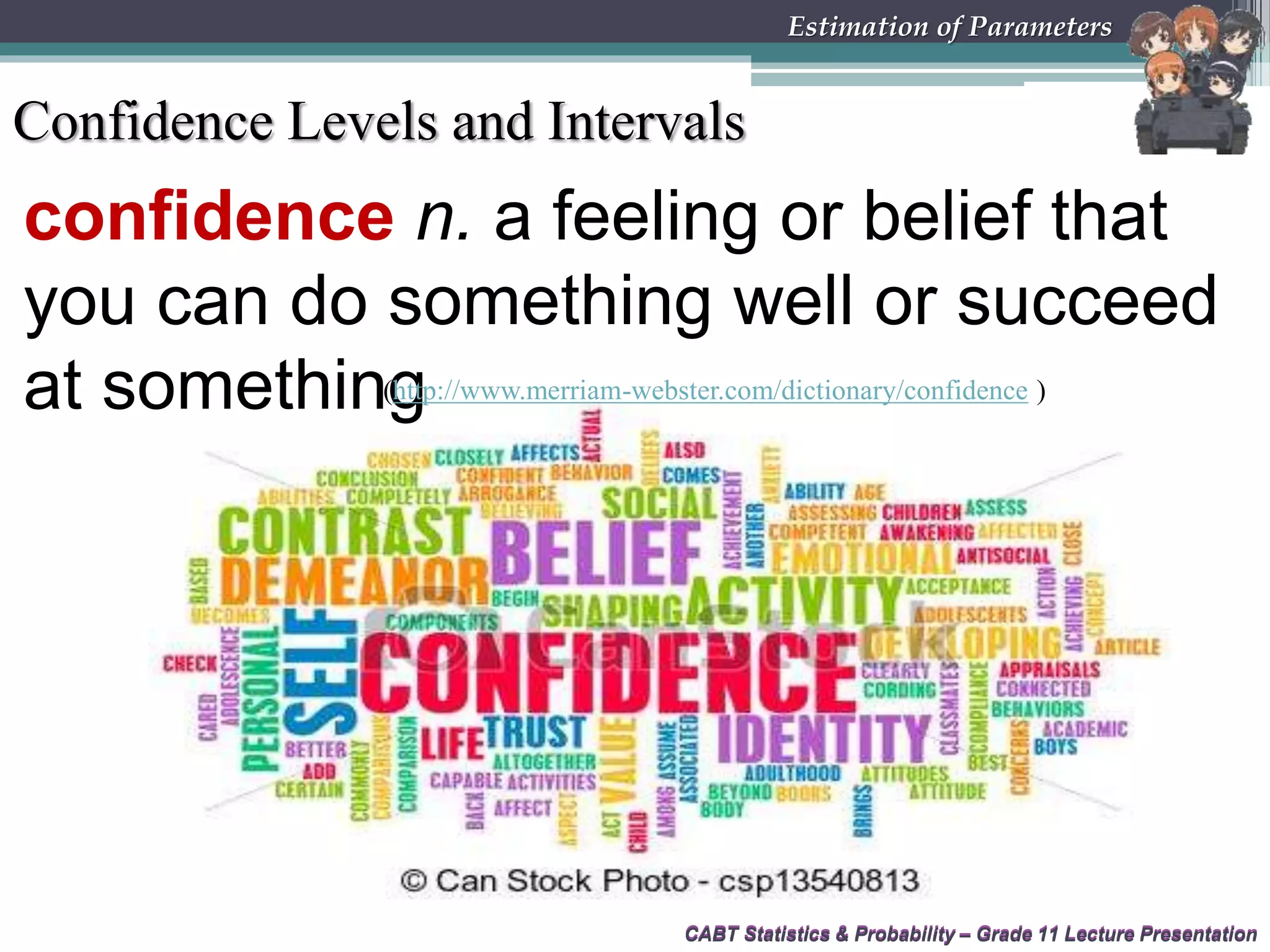 CABT Statistics &amp; Probability – Grade 11 Lecture Presentation
confidence n. a feeling or belief that
you can do something well or succeed
at something
CABT Statistics &amp; Probability – Grade 11 Lecture Presentation
Estimation of Parameters
(http://www.merriam-webster.com/dictionary/confidence )
Confidence Levels and Intervals
 