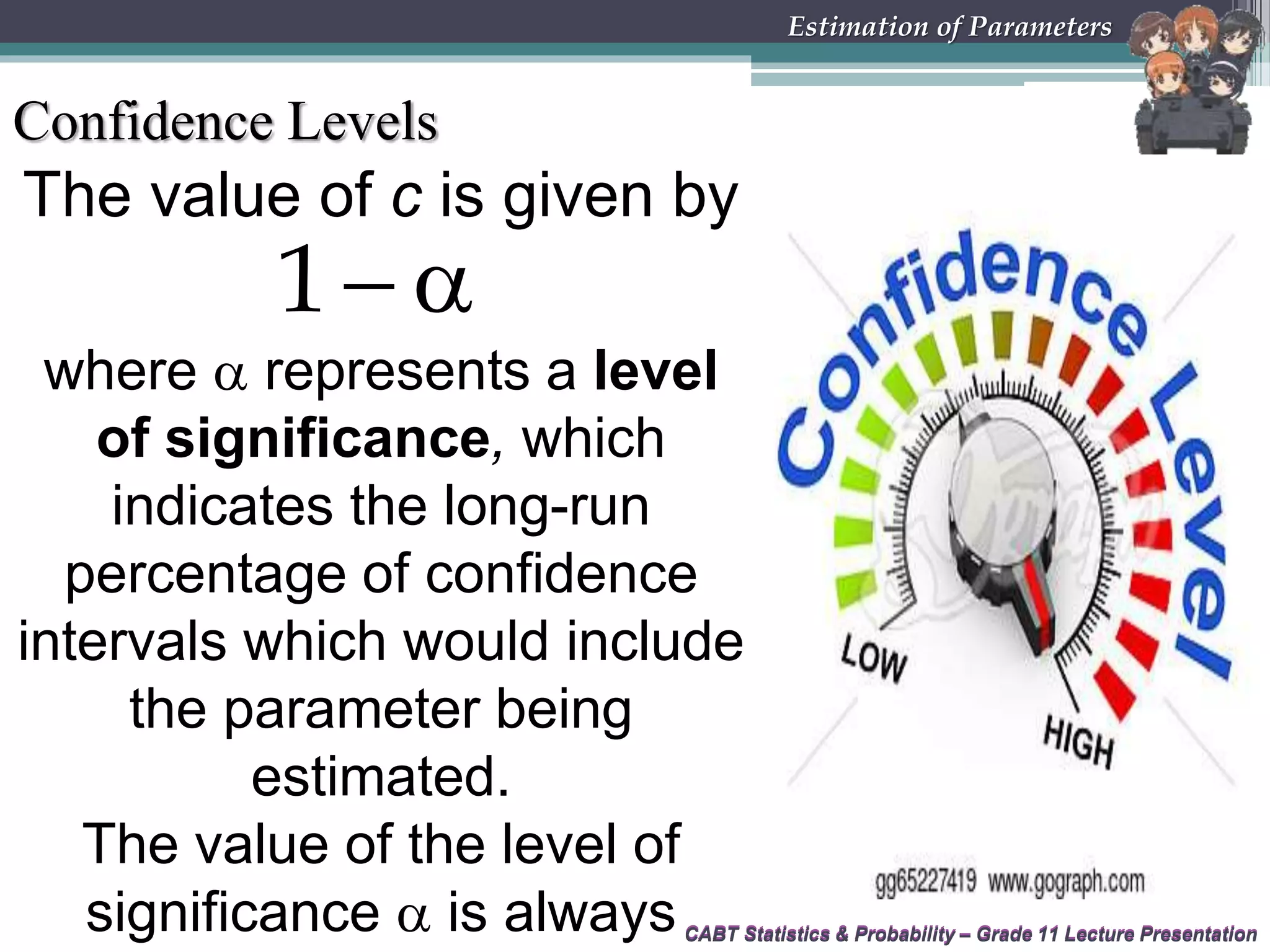 CABT Statistics &amp; Probability – Grade 11 Lecture Presentation
The value of c is given by
CABT Statistics &amp; Probability – Grade 11 Lecture Presentation
Estimation of Parameters
Confidence Levels
 1
where  represents a level
of significance, which
indicates the long-run
percentage of confidence
intervals which would include
the parameter being
estimated.
The value of the level of
significance  is always
 