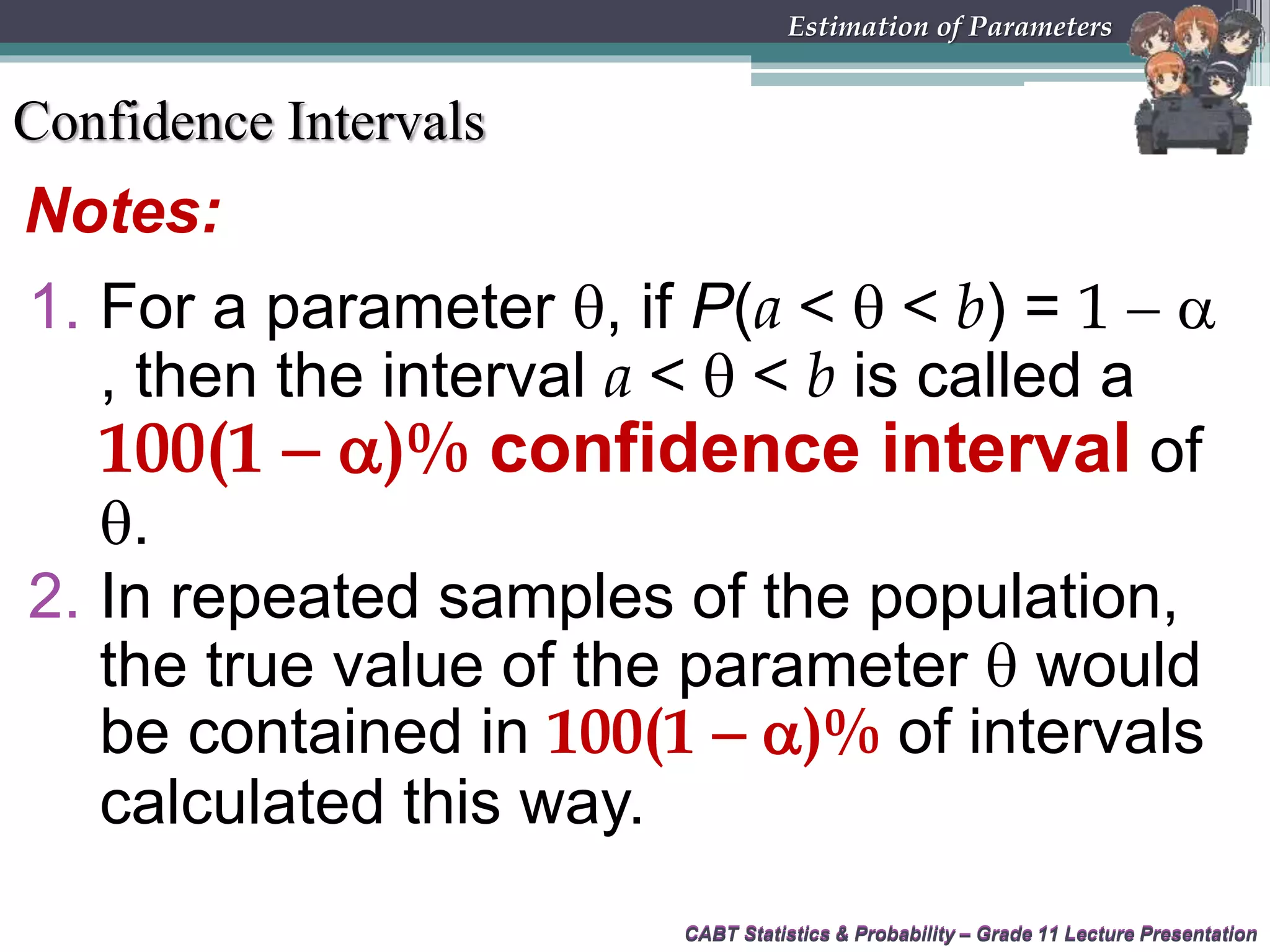 CABT Statistics &amp; Probability – Grade 11 Lecture Presentation
Notes:
CABT Statistics &amp; Probability – Grade 11 Lecture Presentation
Estimation of Parameters
1. For a parameter , if P(a &lt;  &lt; b) = 1  
, then the interval a &lt;  &lt; b is called a
100(1  )% confidence interval of
.
2. In repeated samples of the population,
the true value of the parameter  would
be contained in 100(1  )% of intervals
calculated this way.
Confidence Intervals
 