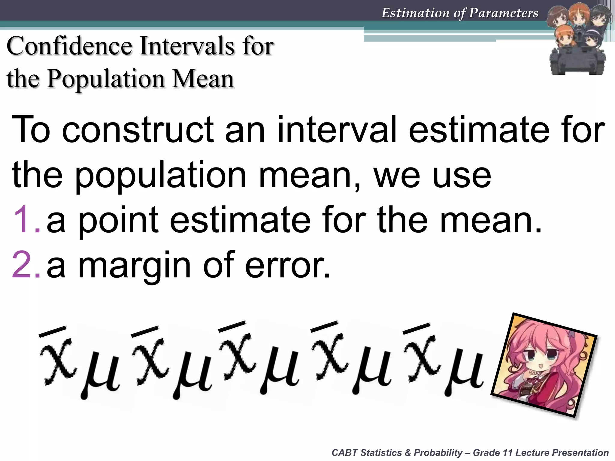 CABT Statistics &amp; Probability – Grade 11 Lecture Presentation
Estimation of Parameters
Confidence Intervals for
the Population Mean
To construct an interval estimate for
the population mean, we use
1.a point estimate for the mean.
2.a margin of error.
 