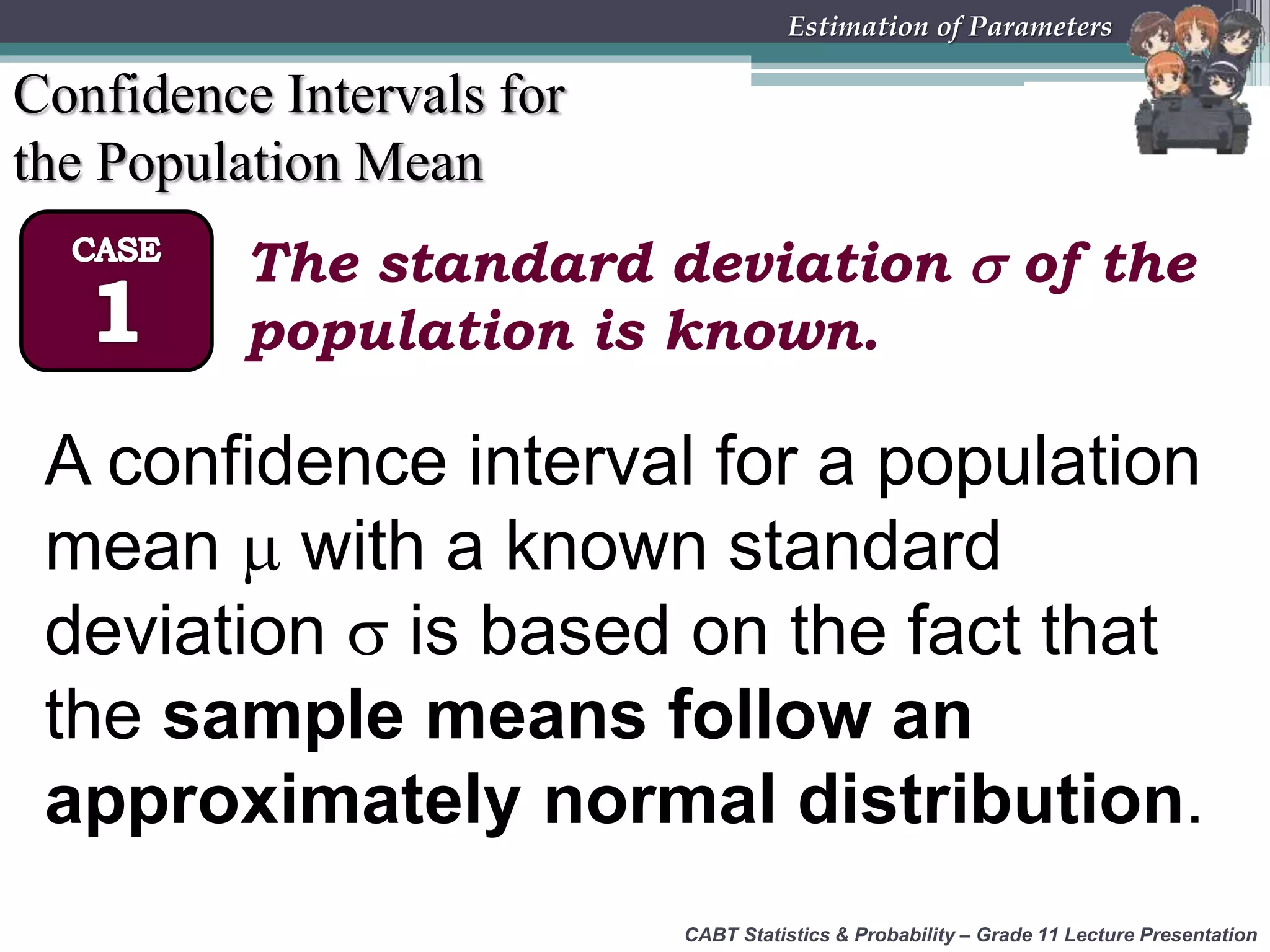 CABT Statistics &amp; Probability – Grade 11 Lecture Presentation
Estimation of Parameters
Confidence Intervals for
the Population Mean
The standard deviation  of the
population is known.
A confidence interval for a population
mean  with a known standard
deviation  is based on the fact that
the sample means follow an
approximately normal distribution.
 