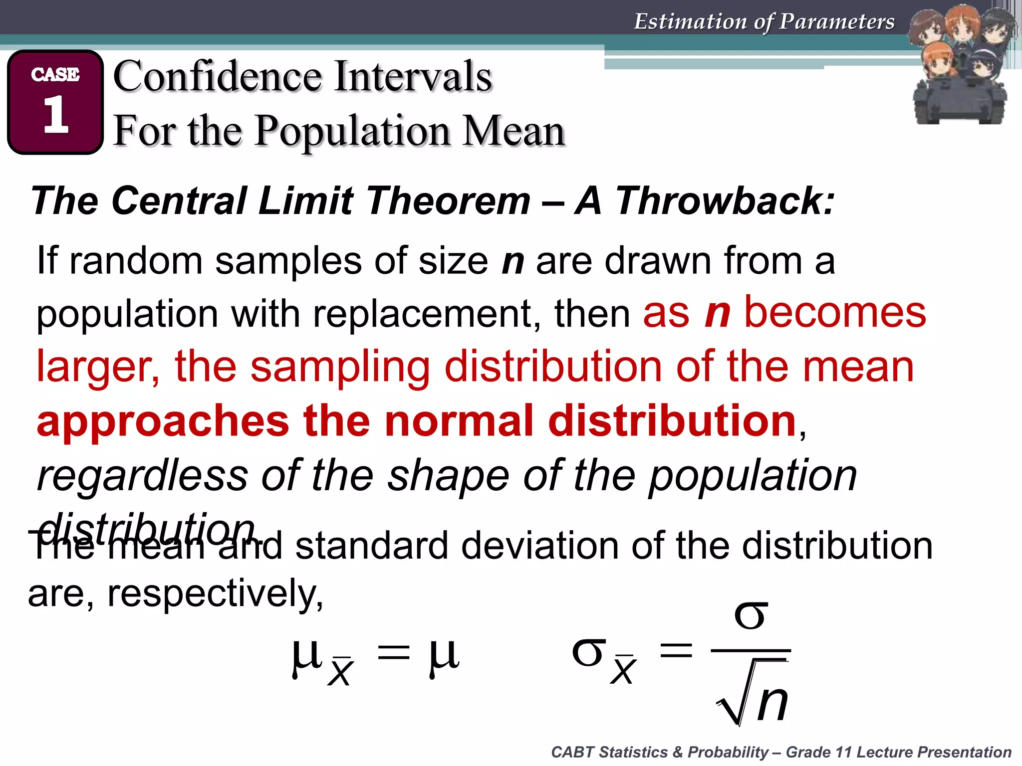 CABT Statistics &amp; Probability – Grade 11 Lecture Presentation
Estimation of Parameters
Confidence Intervals
For the Population Mean
The Central Limit Theorem – A Throwback:
X
   X
n

 
The mean and standard deviation of the distribution
are, respectively,
If random samples of size n are drawn from a
population with replacement, then as n becomes
larger, the sampling distribution of the mean
approaches the normal distribution,
regardless of the shape of the population
distribution.
 